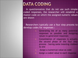 In questionnaires that do not use such simple
coded responses, the researcher will establish a
master code on which the assigned numeric values
are shown


Researchers typically use a four step process to
develop codes for responses :


1.

2.

3.
4.

Generating list of as many potential
responses as possible and Assigning
values to generated responses
Consolidation of responses is actually
the second phase of the four step
process – having same meaning clubbed
to one
Assign a numerical value as code
Assign a coded value to each response

 