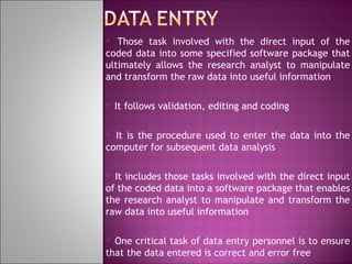 Those task involved with the direct input of the
coded data into some specified software package that
ultimately allows the research analyst to manipulate
and transform the raw data into useful information




It follows validation, editing and coding

It is the procedure used to enter the data into the
computer for subsequent data analysis


It includes those tasks involved with the direct input
of the coded data into a software package that enables
the research analyst to manipulate and transform the
raw data into useful information


One critical task of data entry personnel is to ensure
that the data entered is correct and error free


 