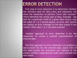 First step in error detection is to determine whether
the software used for data entry and tabulation will
allow the researcher to perform “error edit routines”
which identifies the wrong type of data. Example – Say
that for a particular field on a given data record, only
the codes of 1 or 2 should appear. An error edit routine
can display an error message on the data output if any
number other than 1 or 2 has been entered


Another approach to error detection is for the
researcher to review a printed representation of
entered data


The final approach to error detection is to produce a
data/column list for the entered data. Quick view of
this data/column list procedure can indicate to the
analyst whether inappropriate codes were entered into
data fields


 