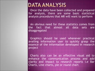 Once

the data have been collected and prepared
for analysis, there are some basic statistical
analysis procedures that MR will want to perform
An

obvious need for these statistics comes from
the fact that almost all data sets are
disaggregated
Graphics

should be used whenever practical
availing information user to quickly grasp the
essence of the information developed in research
project
Charts

also can be an effective visual aid to
enhance the communication process and add
clarity and impact to research reports i.e Bar
Charts, Line charts, pie or round chart


 