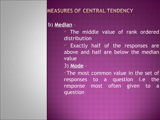b) Median –
 The middle value of rank ordered
distribution
 Exactly half of the responses are
above and half are below the median
value
3) Mode –
The most common value in the set of
responses to a question i.e the
response most often given to a
question

 