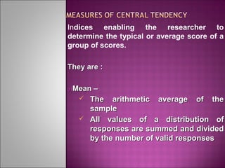 Indices enabling the researcher to
determine the typical or average score of a
group of scores.
They are :
a)Mean

–
 The arithmetic average of the
sample
 All values of a distribution of
responses are summed and divided
by the number of valid responses

 