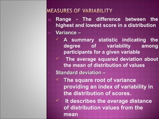 a)

b)

a)

Range - The difference between the
highest and lowest score in a distribution
Variance –
 A summary statistic indicating the
degree
of
variability
among
participants for a given variable

The average squared deviation about
the mean of distribution of values
Standard deviation –




The square root of variance
providing an index of variability in
the distribution of scores.
It describes the average distance
of distribution values from the
mean

 