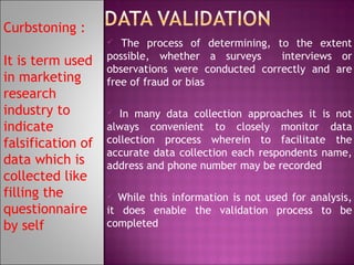 Curbstoning :
The process of determining, to the extent
possible, whether a surveys
interviews or
observations were conducted correctly and are
free of fraud or bias


It is term used
in marketing
research
industry to
indicate
falsification of
data which is
collected like
filling the
questionnaire
by self

In many data collection approaches it is not
always convenient to closely monitor data
collection process wherein to facilitate the
accurate data collection each respondents name,
address and phone number may be recorded


While this information is not used for analysis,
it does enable the validation process to be
completed


 