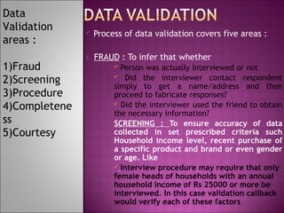 Data
Validation
areas :
1)Fraud
2)Screening
3)Procedure
4)Completene
ss
5)Courtesy



Process of data validation covers five areas :

1.

FRAUD : To infer that whether
Person was actually interviewed or not
 Did the interviewer contact respondent
simply to get a name/address and then
proceed to fabricate responses?
 Did the interviewer used the friend to obtain
the necessary information?
SCREENING : To ensure accuracy of data
collected in set prescribed criteria such
Household income level, recent purchase of
a specific product and brand or even gender
or age. Like
 Interview procedure may require that only
female heads of households with an annual
household income of Rs 25000 or more be
interviewed. In this case validation callback
would verify each of these factors


 