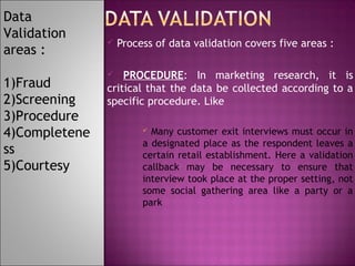 Data
Validation
areas :
1)Fraud
2)Screening
3)Procedure
4)Completene
ss
5)Courtesy



Process of data validation covers five areas :

PROCEDURE: In marketing research, it is
critical that the data be collected according to a
specific procedure. Like


Many customer exit interviews must occur in
a designated place as the respondent leaves a
certain retail establishment. Here a validation
callback may be necessary to ensure that
interview took place at the proper setting, not
some social gathering area like a party or a
park


 