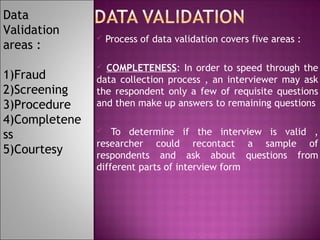 Data
Validation
areas :
1)Fraud
2)Screening
3)Procedure
4)Completene
ss
5)Courtesy



Process of data validation covers five areas :

COMPLETENESS: In order to speed through the
data collection process , an interviewer may ask
the respondent only a few of requisite questions
and then make up answers to remaining questions


To determine if the interview is valid ,
researcher could recontact a sample of
respondents and ask about questions from
different parts of interview form


 