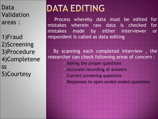 Data
Validation
areas :
1)Fraud
2)Screening
3)Procedure
4)Completene
ss
5)Courtesy

Process whereby data must be edited for
mistakes wherein raw data is checked for
mistakes made by either interviewer or
respondent is called as data editing


By scanning each completed interview , the
researcher can check following areas of concern :







Asking the proper questions
Accurate recording of answers
Correct screening questions
Responses to open ended ended questions

 
