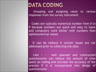 Grouping and assigning value to various
responses from the survey instrument


Codes are typically numerical number from 0 to
9 because numbers are quick and easy to input
and computers work better with numbers than
alphanumerical values


It can be tedious if certain issues are not
addressed prior to collecting the data


Like - well planned and constructed
questionnaire can reduce the amount of time
spent on coding and increase the accuracy of the
process if it is incorporated into design of
questionnaire


 