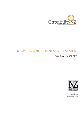  

      	
  
      	
  
      	
  
                  	
  
                  	
  
                  	
  
                  	
  

NEW	
  ZEALAND	
  BUSINESS	
  ASSESSMENT	
  
                          	
  Data	
  Analysis	
  REPORT	
  
                                                                  	
  
                                                                  	
  
                                                                  	
  
                                                                  	
  
                                                                  	
  
                                                                  	
  
                                                                  	
  
                                                                  	
  
                                                                  	
  
                                                                  	
  
                                                                  	
  




                                                               	
  
                                                               	
  
                                                  Josh	
  Forde	
  
                                             September	
  2010	
  
                                                               	
  
 