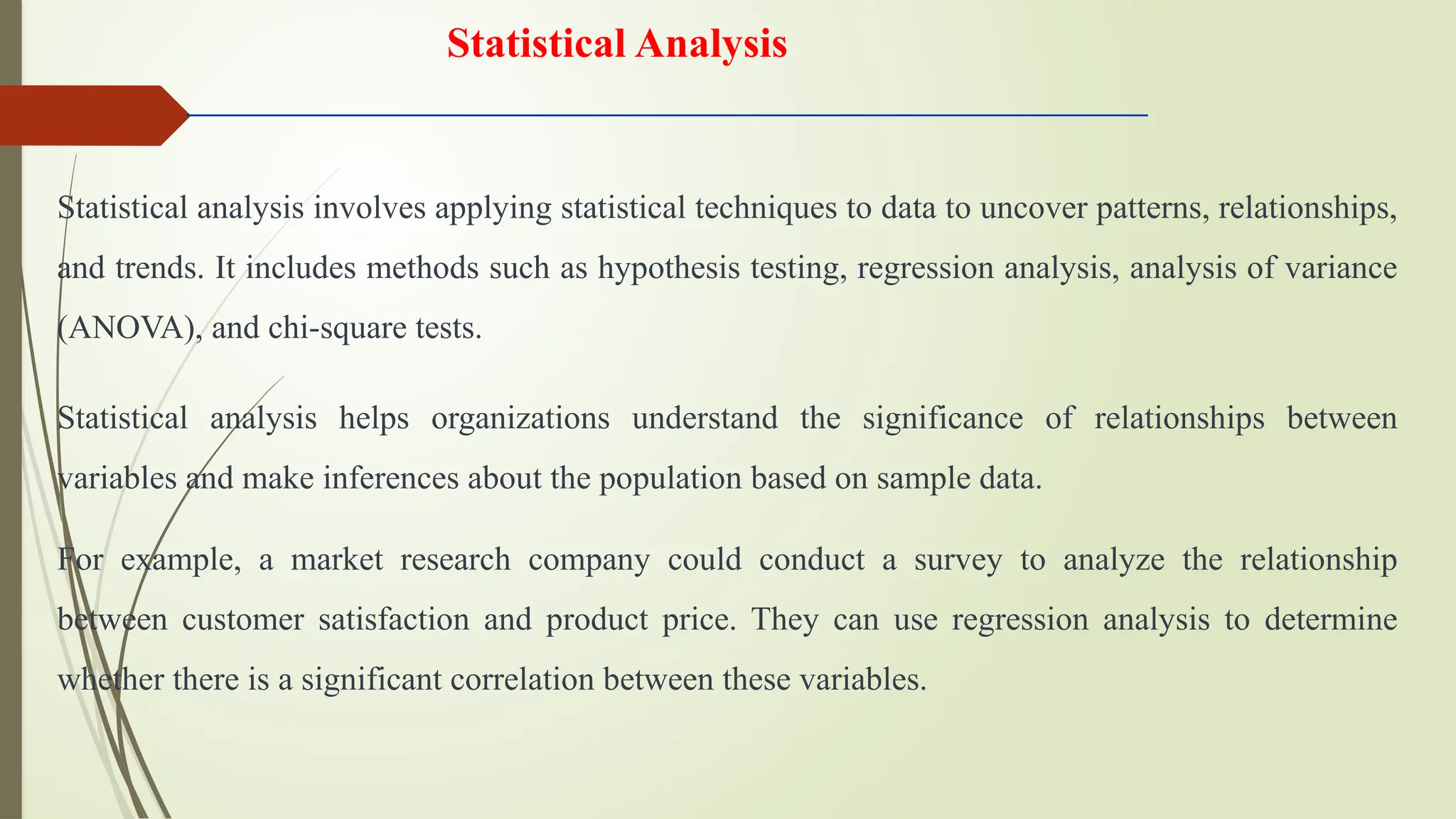 Statistical analysis involves applying statistical techniques to data to uncover patterns, relationships,
and trends. It includes methods such as hypothesis testing, regression analysis, analysis of variance
(ANOVA), and chi-square tests.
Statistical analysis helps organizations understand the significance of relationships between
variables and make inferences about the population based on sample data.
For example, a market research company could conduct a survey to analyze the relationship
between customer satisfaction and product price. They can use regression analysis to determine
whether there is a significant correlation between these variables.
Statistical Analysis
 