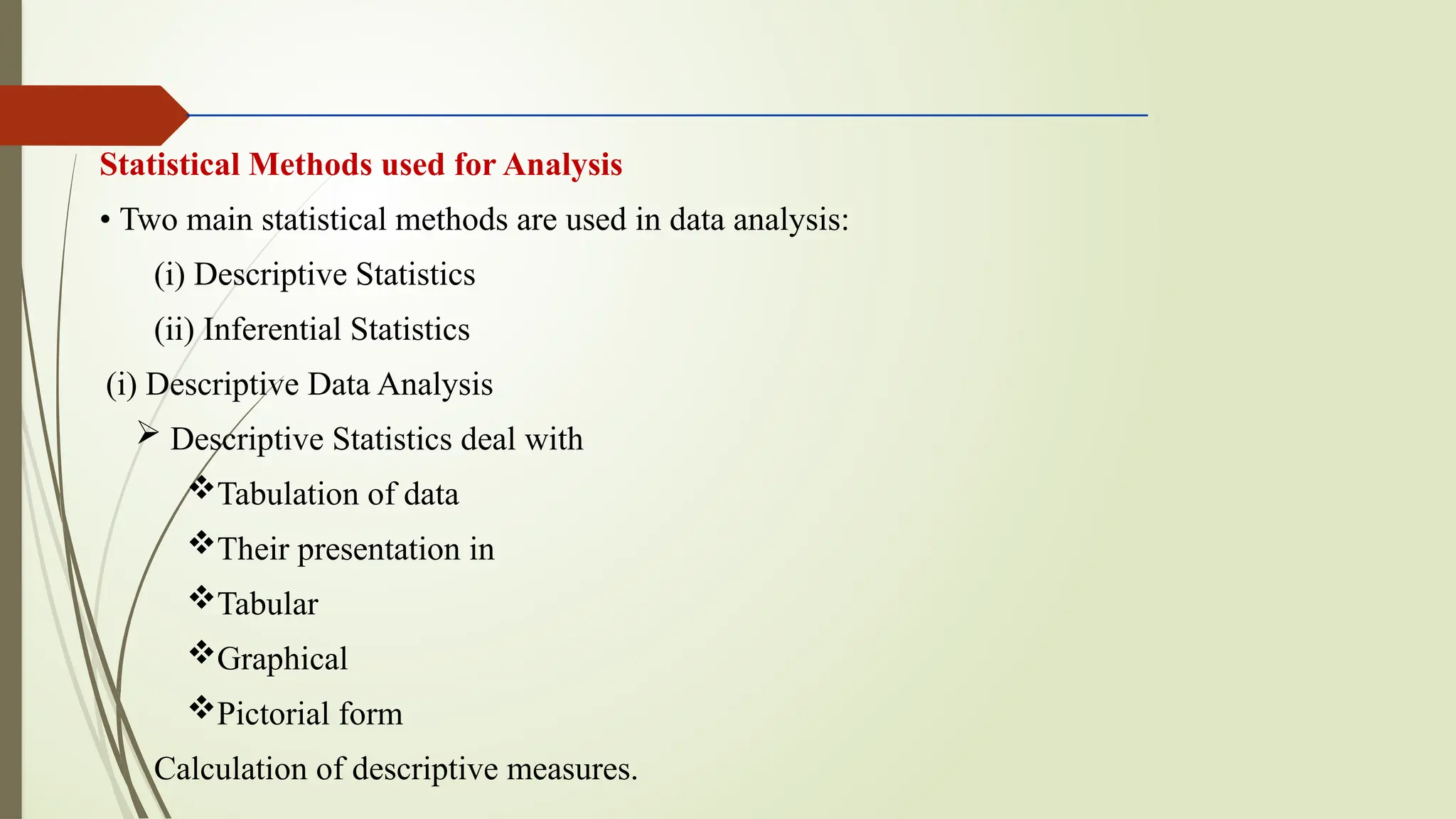 Statistical Methods used for Analysis
• Two main statistical methods are used in data analysis:
(i) Descriptive Statistics
(ii) Inferential Statistics
(i) Descriptive Data Analysis
 Descriptive Statistics deal with
Tabulation of data
Their presentation in
Tabular
Graphical
Pictorial form
Calculation of descriptive measures.
 