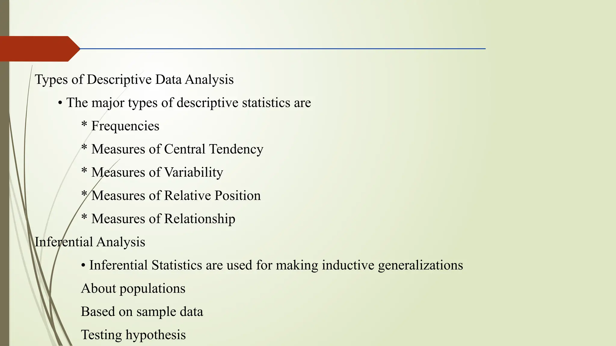 Types of Descriptive Data Analysis
• The major types of descriptive statistics are
* Frequencies
* Measures of Central Tendency
* Measures of Variability
* Measures of Relative Position
* Measures of Relationship
Inferential Analysis
• Inferential Statistics are used for making inductive generalizations
About populations
Based on sample data
Testing hypothesis
 