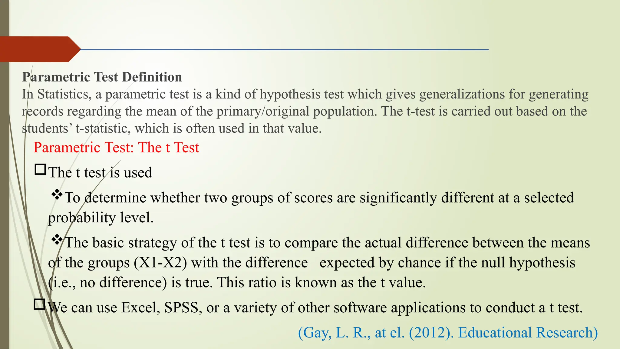 Parametric Test Definition
In Statistics, a parametric test is a kind of hypothesis test which gives generalizations for generating
records regarding the mean of the primary/original population. The t-test is carried out based on the
students’ t-statistic, which is often used in that value.
Parametric Test: The t Test
The t test is used
To determine whether two groups of scores are significantly different at a selected
probability level.
The basic strategy of the t test is to compare the actual difference between the means
of the groups (X1-X2) with the difference expected by chance if the null hypothesis
(i.e., no difference) is true. This ratio is known as the t value.
We can use Excel, SPSS, or a variety of other software applications to conduct a t test.
(Gay, L. R., at el. (2012). Educational Research)
 