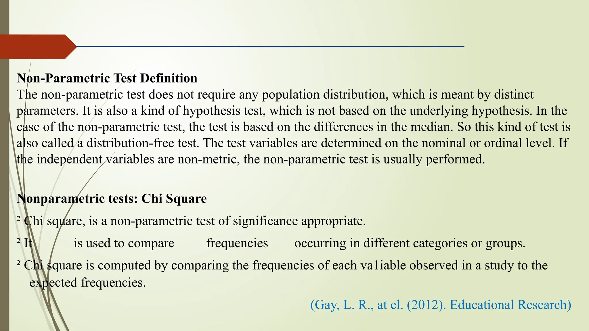 Non-Parametric Test Definition
The non-parametric test does not require any population distribution, which is meant by distinct
parameters. It is also a kind of hypothesis test, which is not based on the underlying hypothesis. In the
case of the non-parametric test, the test is based on the differences in the median. So this kind of test is
also called a distribution-free test. The test variables are determined on the nominal or ordinal level. If
the independent variables are non-metric, the non-parametric test is usually performed.
Nonparametric tests: Chi Square
² Chi square, is a non-parametric test of significance appropriate.
² It is used to compare frequencies occurring in different categories or groups.
² Chi square is computed by comparing the frequencies of each va1iable observed in a study to the
expected frequencies.
(Gay, L. R., at el. (2012). Educational Research)
 