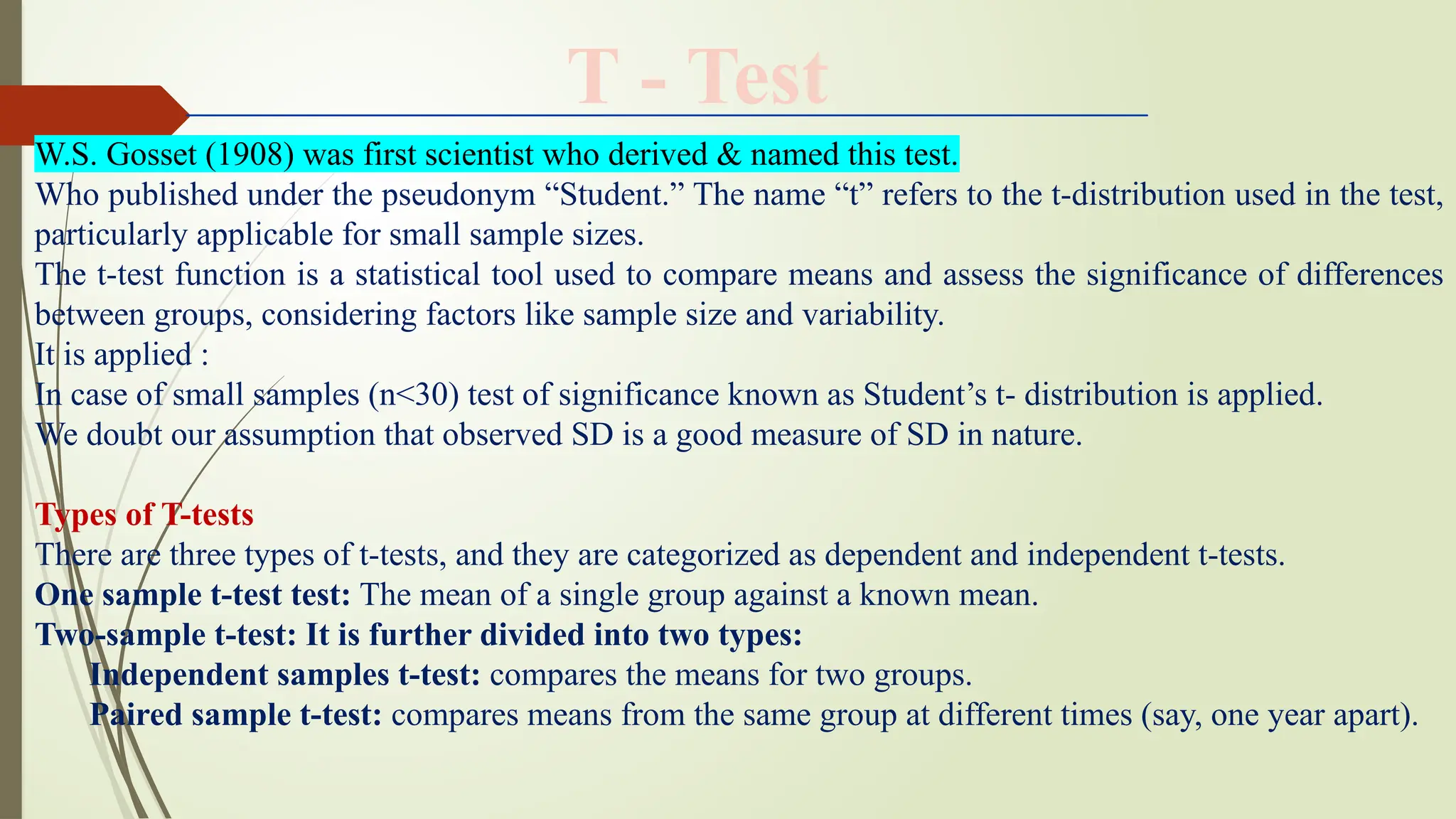 W.S. Gosset (1908) was first scientist who derived & named this test.
Who published under the pseudonym “Student.” The name “t” refers to the t-distribution used in the test,
particularly applicable for small sample sizes.
The t-test function is a statistical tool used to compare means and assess the significance of differences
between groups, considering factors like sample size and variability.
It is applied :
In case of small samples (n<30) test of significance known as Student’s t- distribution is applied.
We doubt our assumption that observed SD is a good measure of SD in nature.
Types of T-tests
There are three types of t-tests, and they are categorized as dependent and independent t-tests.
One sample t-test test: The mean of a single group against a known mean.
Two-sample t-test: It is further divided into two types:
Independent samples t-test: compares the means for two groups.
Paired sample t-test: compares means from the same group at different times (say, one year apart).
T - Test
 