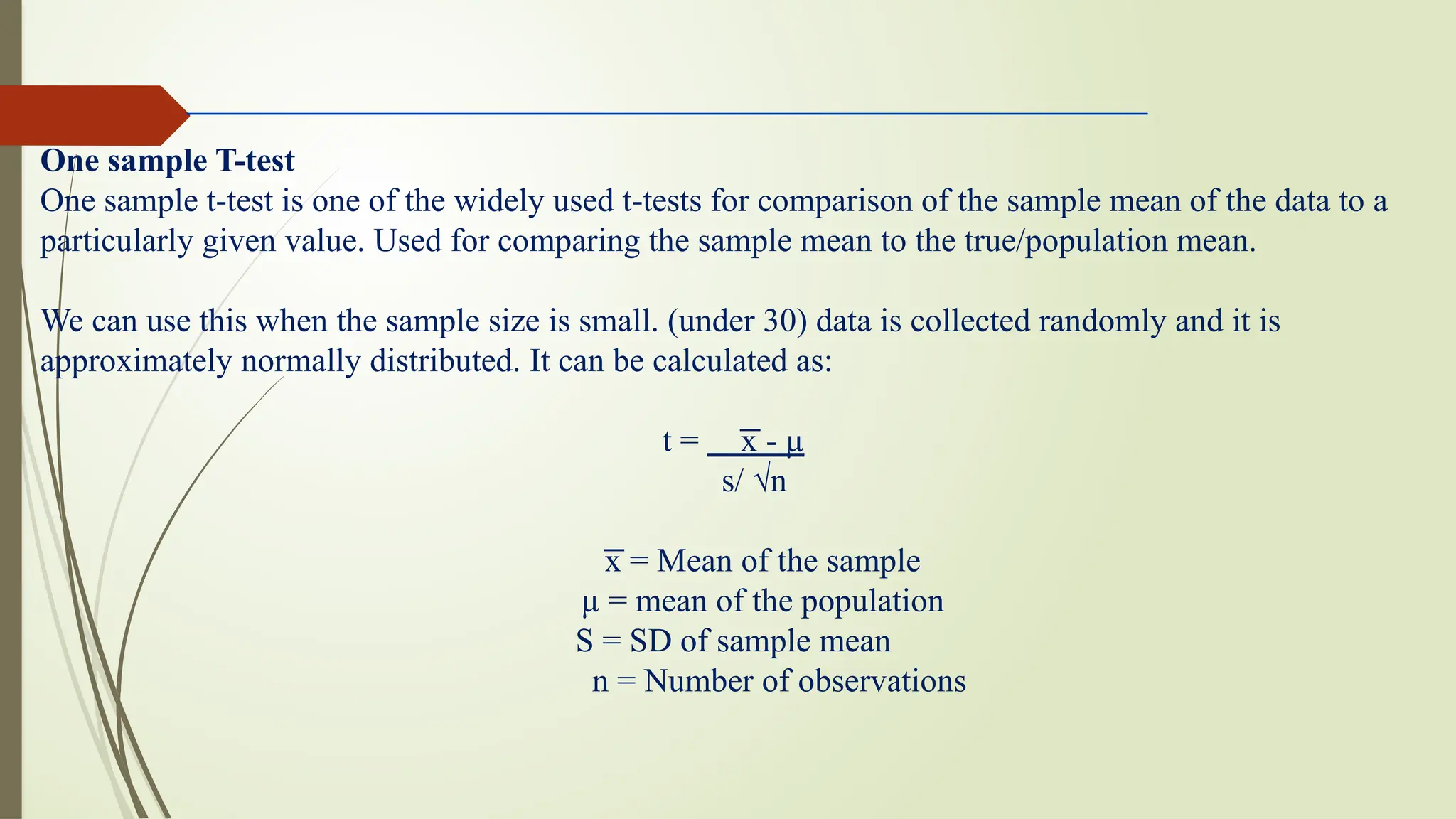 One sample T-test
One sample t-test is one of the widely used t-tests for comparison of the sample mean of the data to a
particularly given value. Used for comparing the sample mean to the true/population mean.
We can use this when the sample size is small. (under 30) data is collected randomly and it is
approximately normally distributed. It can be calculated as:
t = x - µ
͞
s/ √n
͞x = Mean of the sample
µ = mean of the population
S = SD of sample mean
n = Number of observations
 