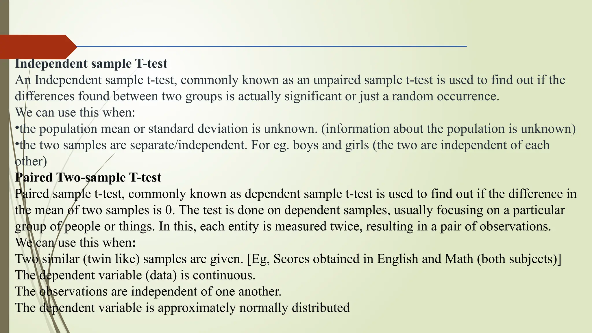 Independent sample T-test
An Independent sample t-test, commonly known as an unpaired sample t-test is used to find out if the
differences found between two groups is actually significant or just a random occurrence.
We can use this when:
•the population mean or standard deviation is unknown. (information about the population is unknown)
•the two samples are separate/independent. For eg. boys and girls (the two are independent of each
other)
Paired Two-sample T-test
Paired sample t-test, commonly known as dependent sample t-test is used to find out if the difference in
the mean of two samples is 0. The test is done on dependent samples, usually focusing on a particular
group of people or things. In this, each entity is measured twice, resulting in a pair of observations.
We can use this when:
Two similar (twin like) samples are given. [Eg, Scores obtained in English and Math (both subjects)]
The dependent variable (data) is continuous.
The observations are independent of one another.
The dependent variable is approximately normally distributed
 
