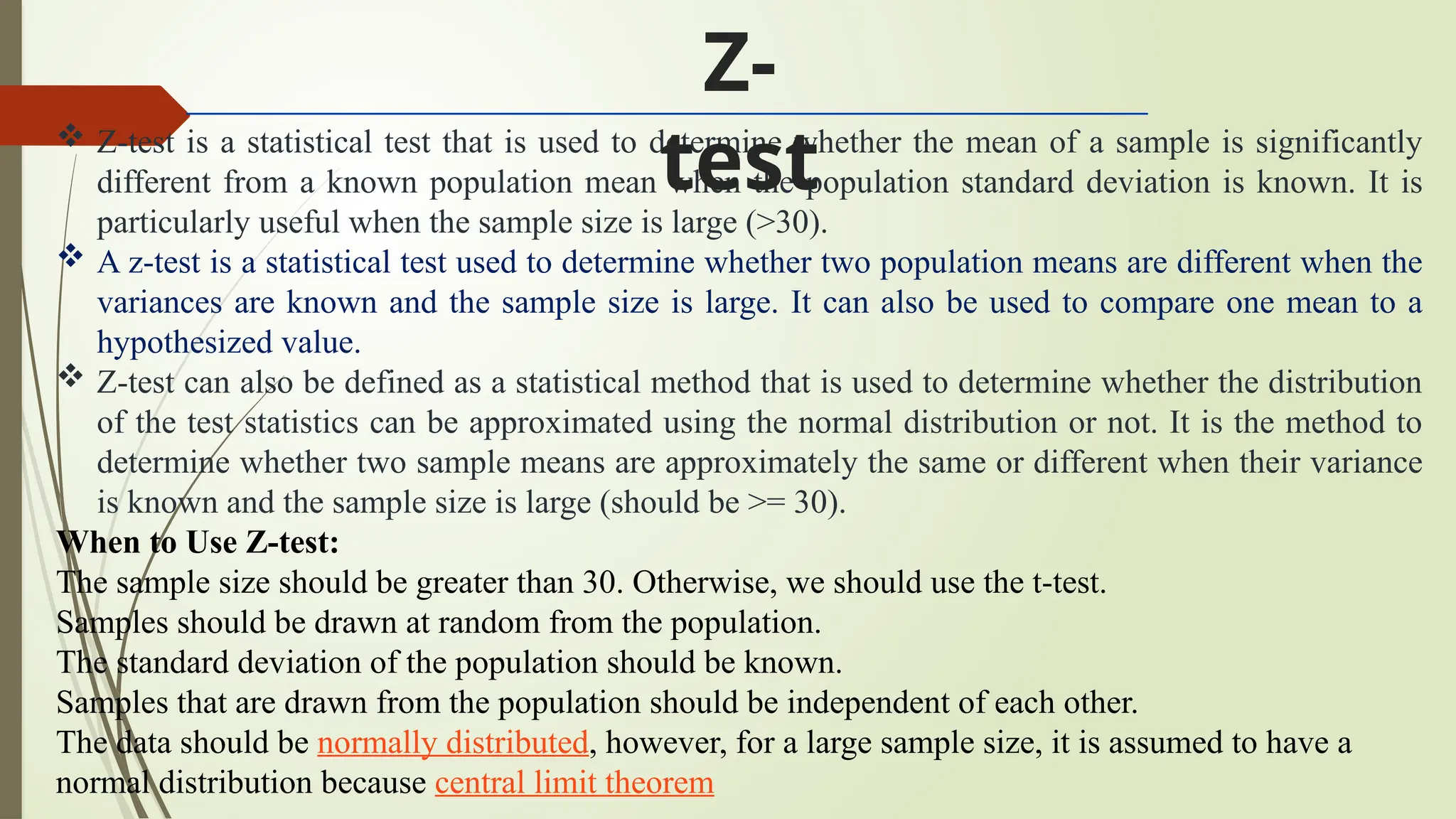  Z-test is a statistical test that is used to determine whether the mean of a sample is significantly
different from a known population mean when the population standard deviation is known. It is
particularly useful when the sample size is large (>30).
 A z-test is a statistical test used to determine whether two population means are different when the
variances are known and the sample size is large. It can also be used to compare one mean to a
hypothesized value.
 Z-test can also be defined as a statistical method that is used to determine whether the distribution
of the test statistics can be approximated using the normal distribution or not. It is the method to
determine whether two sample means are approximately the same or different when their variance
is known and the sample size is large (should be >= 30).
When to Use Z-test:
The sample size should be greater than 30. Otherwise, we should use the t-test.
Samples should be drawn at random from the population.
The standard deviation of the population should be known.
Samples that are drawn from the population should be independent of each other.
The data should be normally distributed, however, for a large sample size, it is assumed to have a
normal distribution because central limit theorem
Z-
test
 