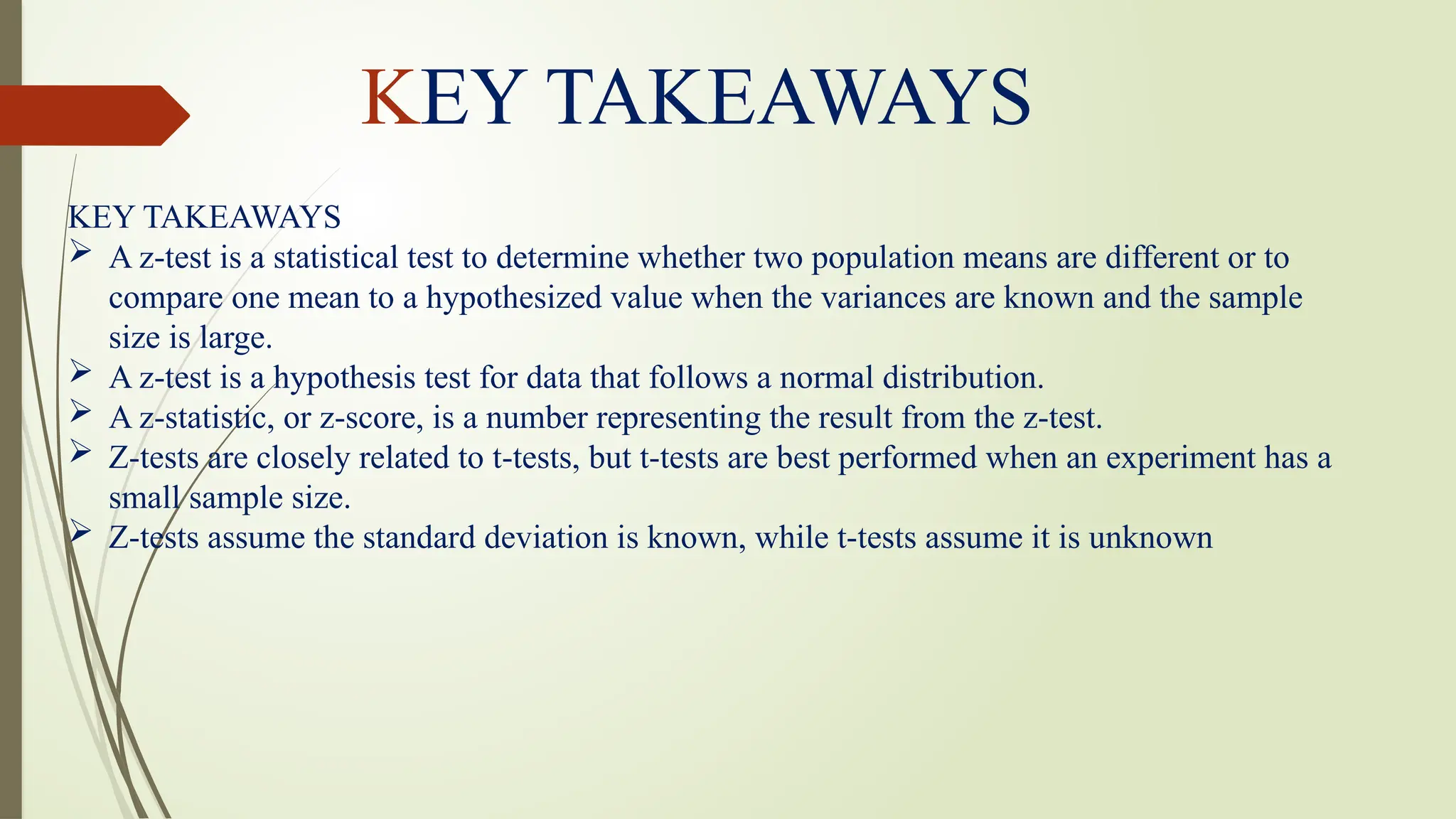 KEY TAKEAWAYS
 A z-test is a statistical test to determine whether two population means are different or to
compare one mean to a hypothesized value when the variances are known and the sample
size is large.
 A z-test is a hypothesis test for data that follows a normal distribution.
 A z-statistic, or z-score, is a number representing the result from the z-test.
 Z-tests are closely related to t-tests, but t-tests are best performed when an experiment has a
small sample size.
 Z-tests assume the standard deviation is known, while t-tests assume it is unknown
KEY TAKEAWAYS
 
