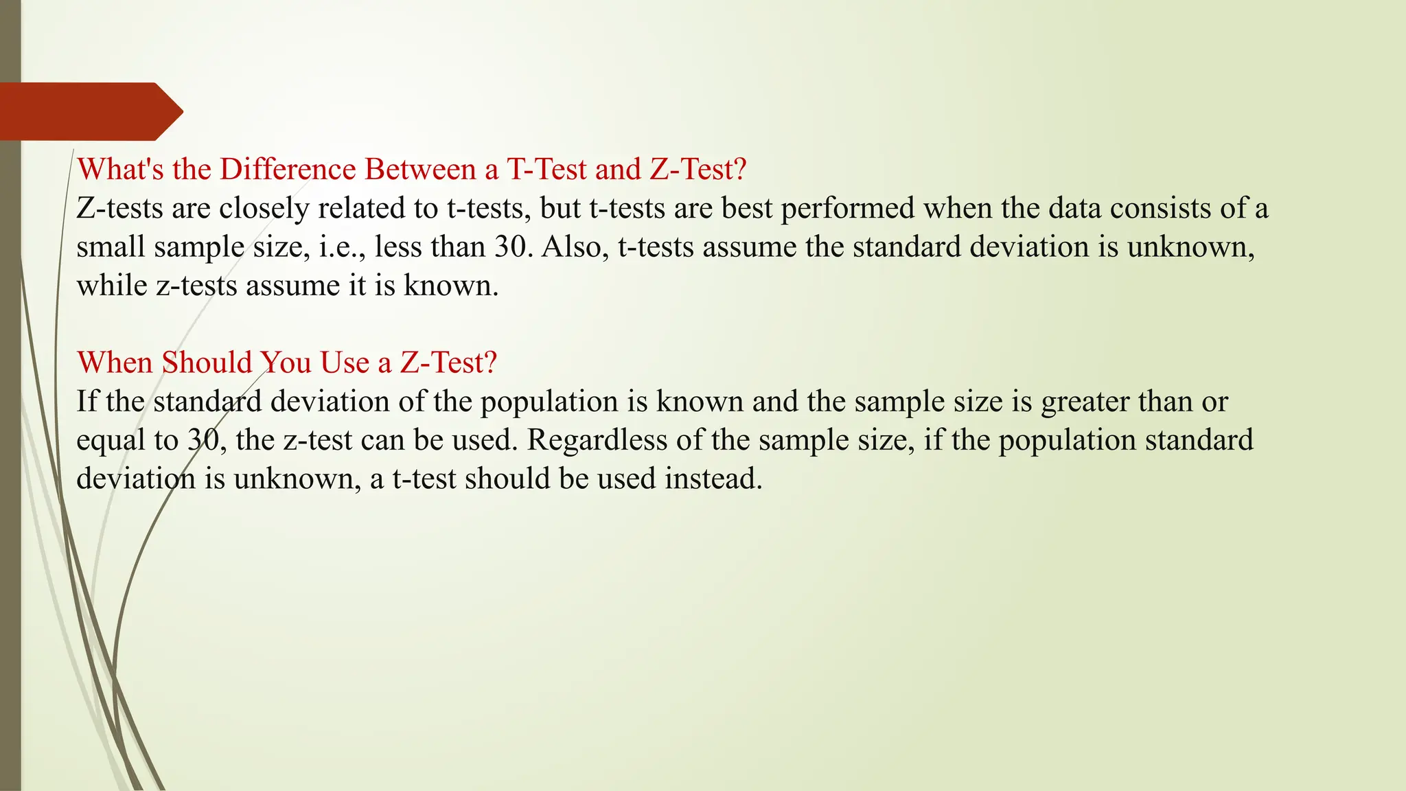 What's the Difference Between a T-Test and Z-Test?
Z-tests are closely related to t-tests, but t-tests are best performed when the data consists of a
small sample size, i.e., less than 30. Also, t-tests assume the standard deviation is unknown,
while z-tests assume it is known.
When Should You Use a Z-Test?
If the standard deviation of the population is known and the sample size is greater than or
equal to 30, the z-test can be used. Regardless of the sample size, if the population standard
deviation is unknown, a t-test should be used instead.
 