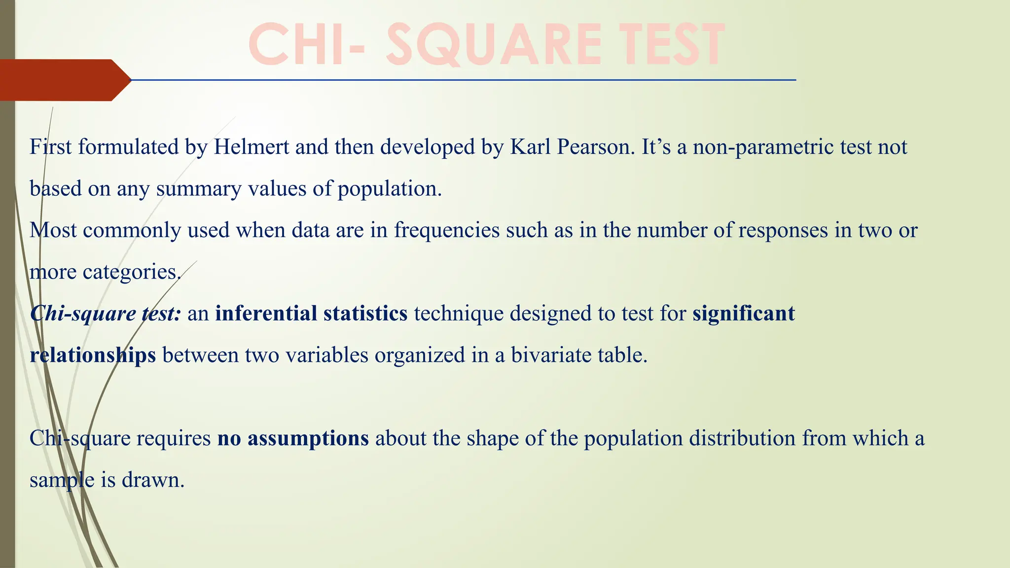 First formulated by Helmert and then developed by Karl Pearson. It’s a non-parametric test not
based on any summary values of population.
Most commonly used when data are in frequencies such as in the number of responses in two or
more categories.
Chi-square test: an inferential statistics technique designed to test for significant
relationships between two variables organized in a bivariate table.
Chi-square requires no assumptions about the shape of the population distribution from which a
sample is drawn.
CHI- SQUARE TEST
 
