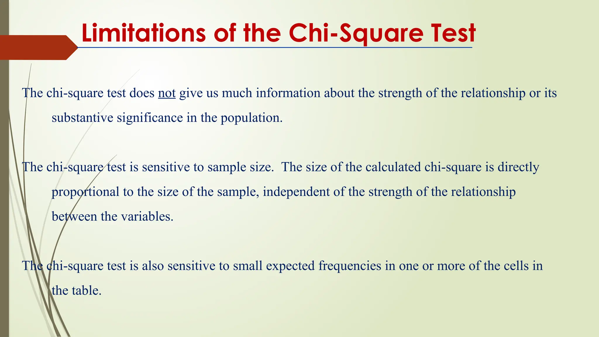 Limitations of the Chi-Square Test
The chi-square test does not give us much information about the strength of the relationship or its
substantive significance in the population.
The chi-square test is sensitive to sample size. The size of the calculated chi-square is directly
proportional to the size of the sample, independent of the strength of the relationship
between the variables.
The chi-square test is also sensitive to small expected frequencies in one or more of the cells in
the table.
 