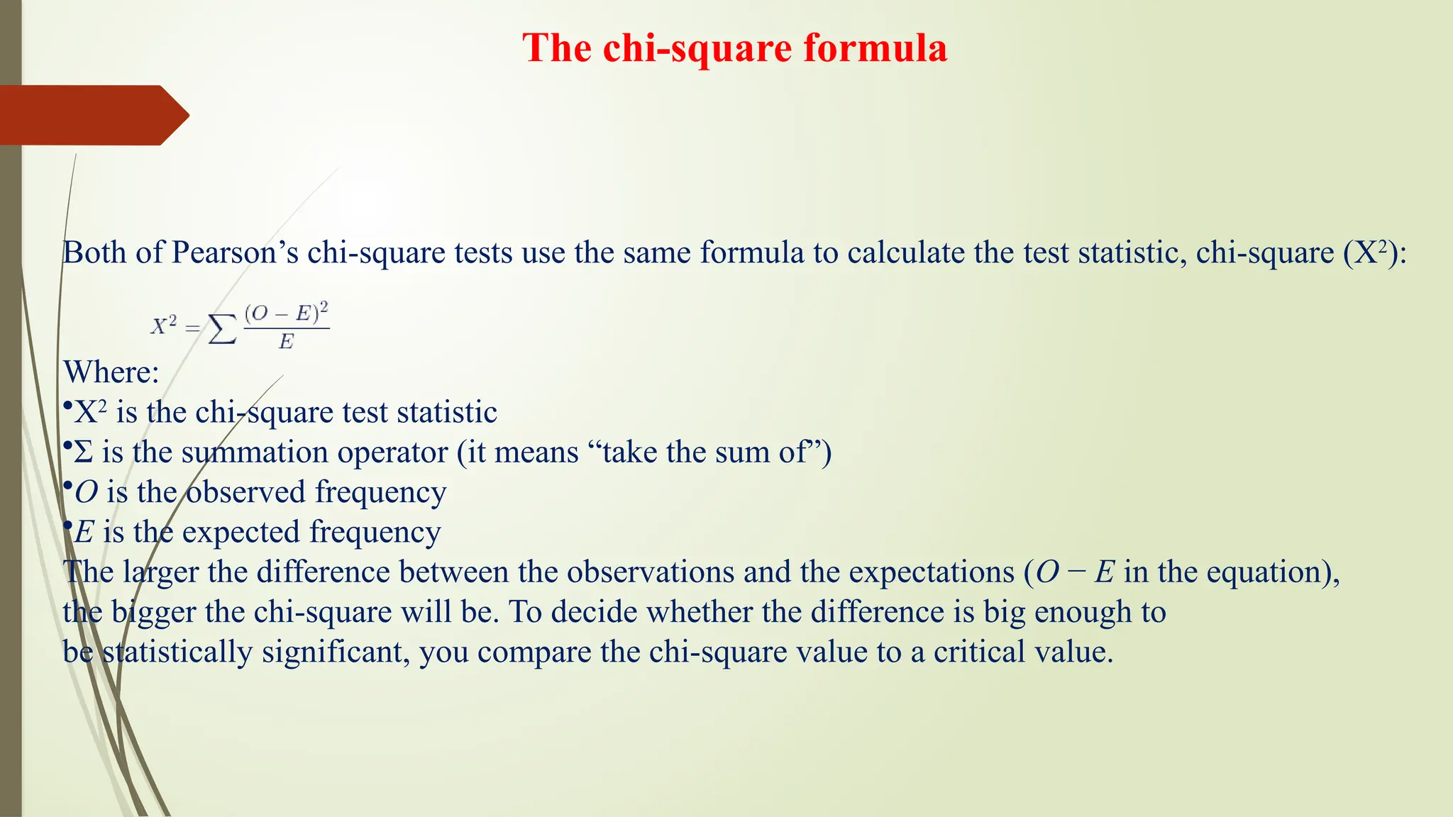 The chi-square formula
Both of Pearson’s chi-square tests use the same formula to calculate the test statistic, chi-square (Χ2
):
Where:
•Χ2
is the chi-square test statistic
•Σ is the summation operator (it means “take the sum of”)
•O is the observed frequency
•E is the expected frequency
The larger the difference between the observations and the expectations (O − E in the equation),
the bigger the chi-square will be. To decide whether the difference is big enough to
be statistically significant, you compare the chi-square value to a critical value.
 