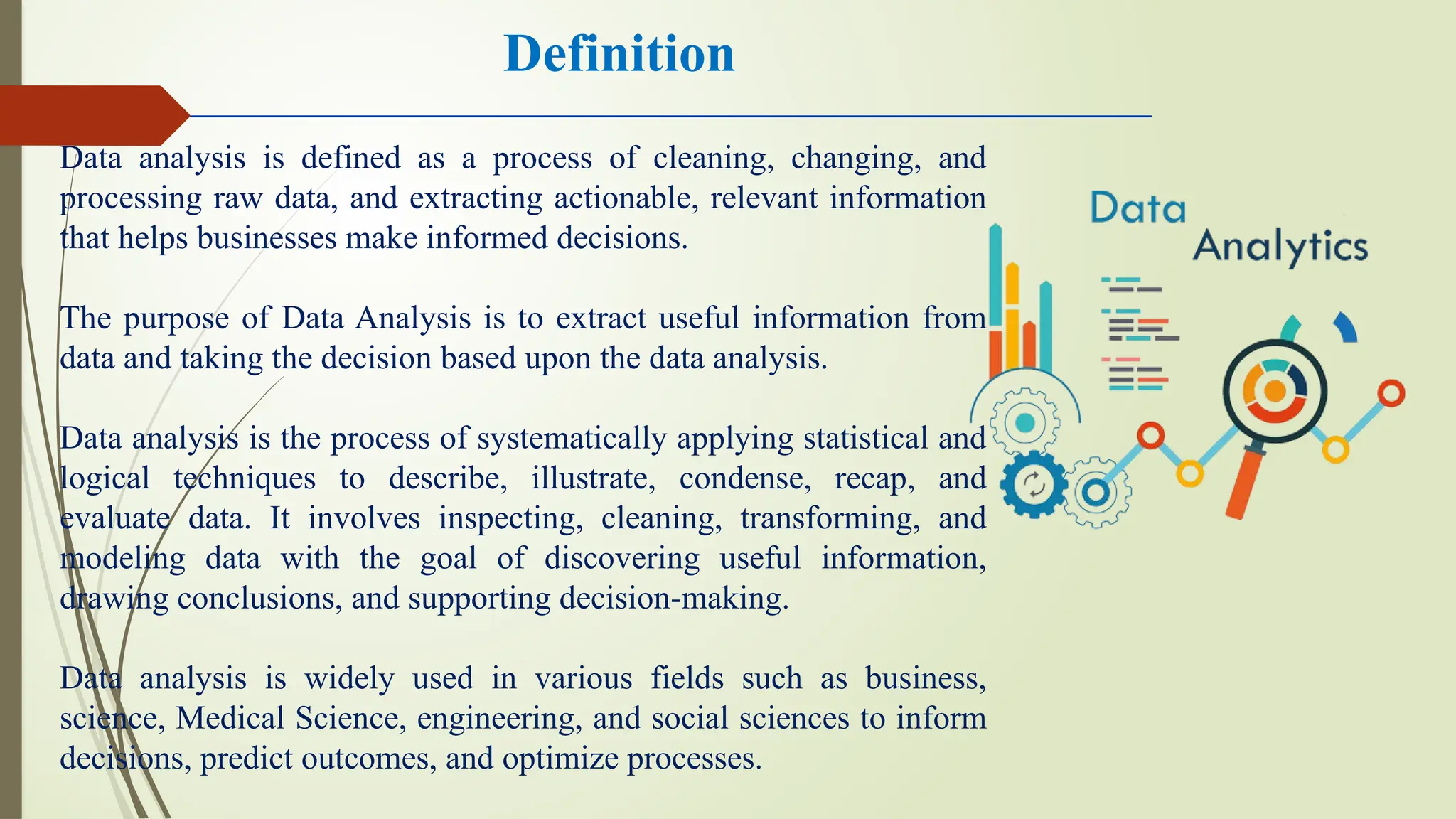 Data analysis is defined as a process of cleaning, changing, and
processing raw data, and extracting actionable, relevant information
that helps businesses make informed decisions.
The purpose of Data Analysis is to extract useful information from
data and taking the decision based upon the data analysis.
Data analysis is the process of systematically applying statistical and
logical techniques to describe, illustrate, condense, recap, and
evaluate data. It involves inspecting, cleaning, transforming, and
modeling data with the goal of discovering useful information,
drawing conclusions, and supporting decision-making.
Data analysis is widely used in various fields such as business,
science, Medical Science, engineering, and social sciences to inform
decisions, predict outcomes, and optimize processes.
Definition
 