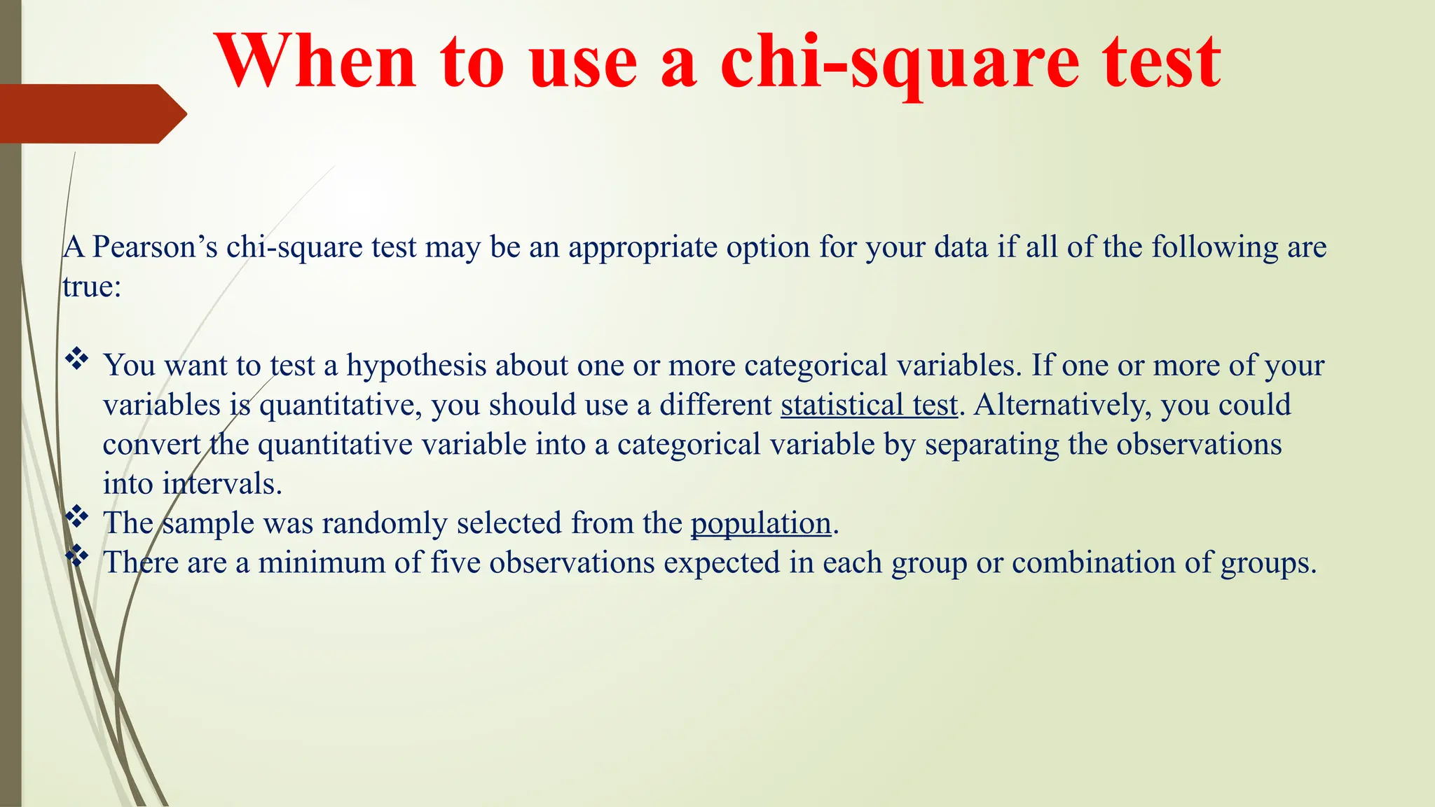 A Pearson’s chi-square test may be an appropriate option for your data if all of the following are
true:
 You want to test a hypothesis about one or more categorical variables. If one or more of your
variables is quantitative, you should use a different statistical test. Alternatively, you could
convert the quantitative variable into a categorical variable by separating the observations
into intervals.
 The sample was randomly selected from the population.
 There are a minimum of five observations expected in each group or combination of groups.
When to use a chi-square test
 
