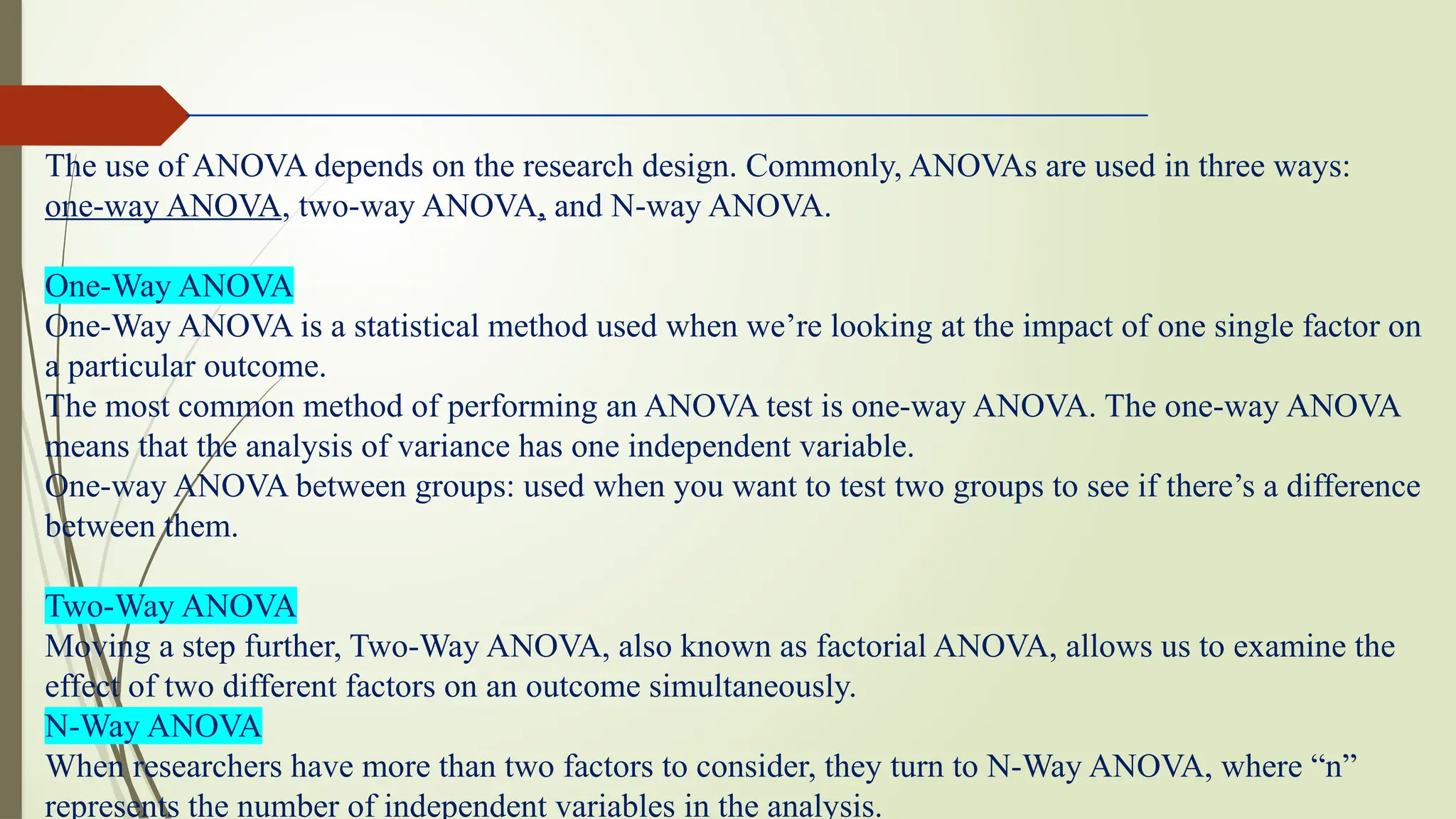 The use of ANOVA depends on the research design. Commonly, ANOVAs are used in three ways:
one-way ANOVA, two-way ANOVA, and N-way ANOVA.
One-Way ANOVA
One-Way ANOVA is a statistical method used when we’re looking at the impact of one single factor on
a particular outcome.
The most common method of performing an ANOVA test is one-way ANOVA. The one-way ANOVA
means that the analysis of variance has one independent variable.
One-way ANOVA between groups: used when you want to test two groups to see if there’s a difference
between them.
Two-Way ANOVA
Moving a step further, Two-Way ANOVA, also known as factorial ANOVA, allows us to examine the
effect of two different factors on an outcome simultaneously.
N-Way ANOVA
When researchers have more than two factors to consider, they turn to N-Way ANOVA, where “n”
represents the number of independent variables in the analysis.
 