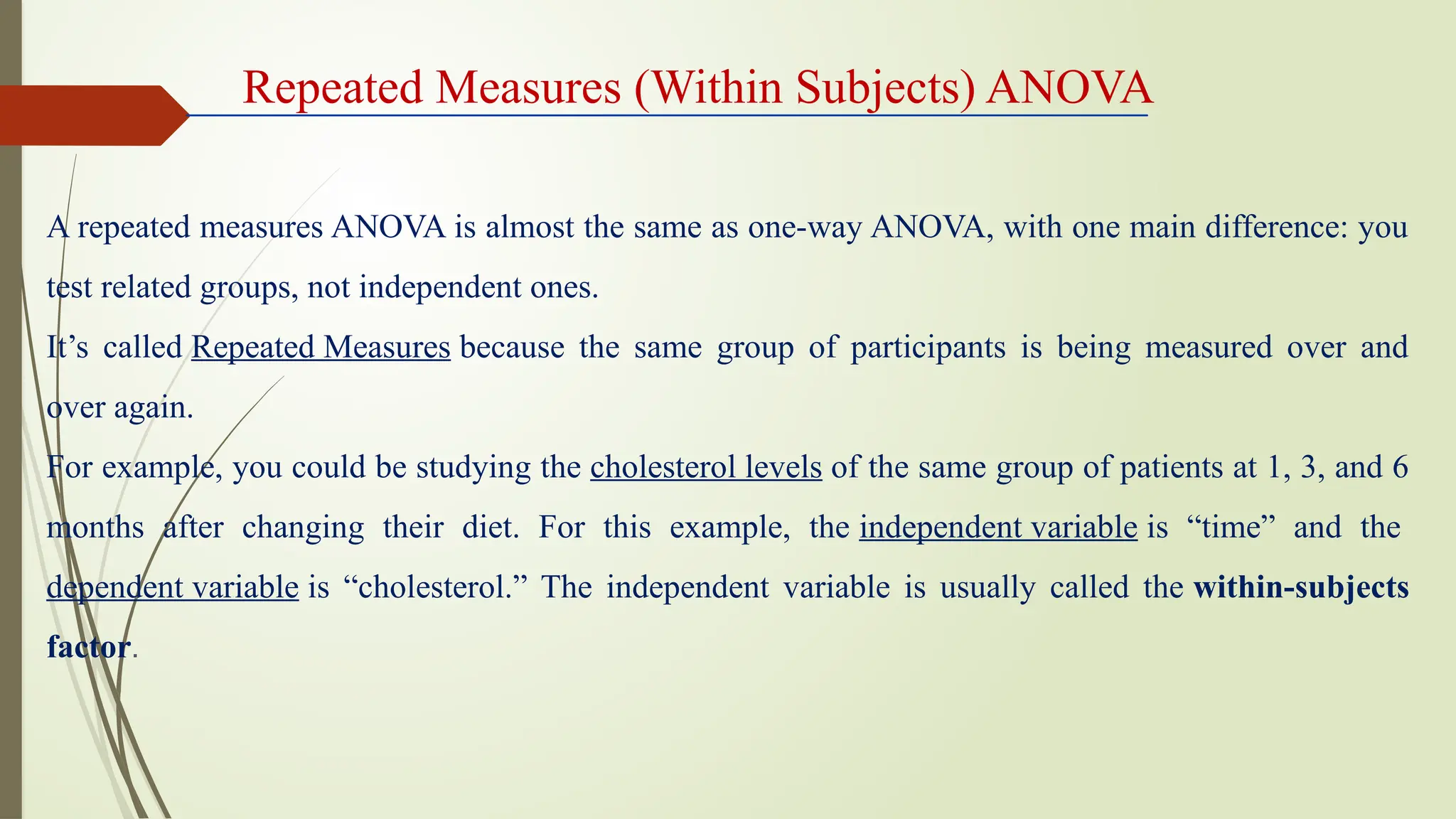 A repeated measures ANOVA is almost the same as one-way ANOVA, with one main difference: you
test related groups, not independent ones.
It’s called Repeated Measures because the same group of participants is being measured over and
over again.
For example, you could be studying the cholesterol levels of the same group of patients at 1, 3, and 6
months after changing their diet. For this example, the independent variable is “time” and the
dependent variable is “cholesterol.” The independent variable is usually called the within-subjects
factor.
Repeated Measures (Within Subjects) ANOVA
 
