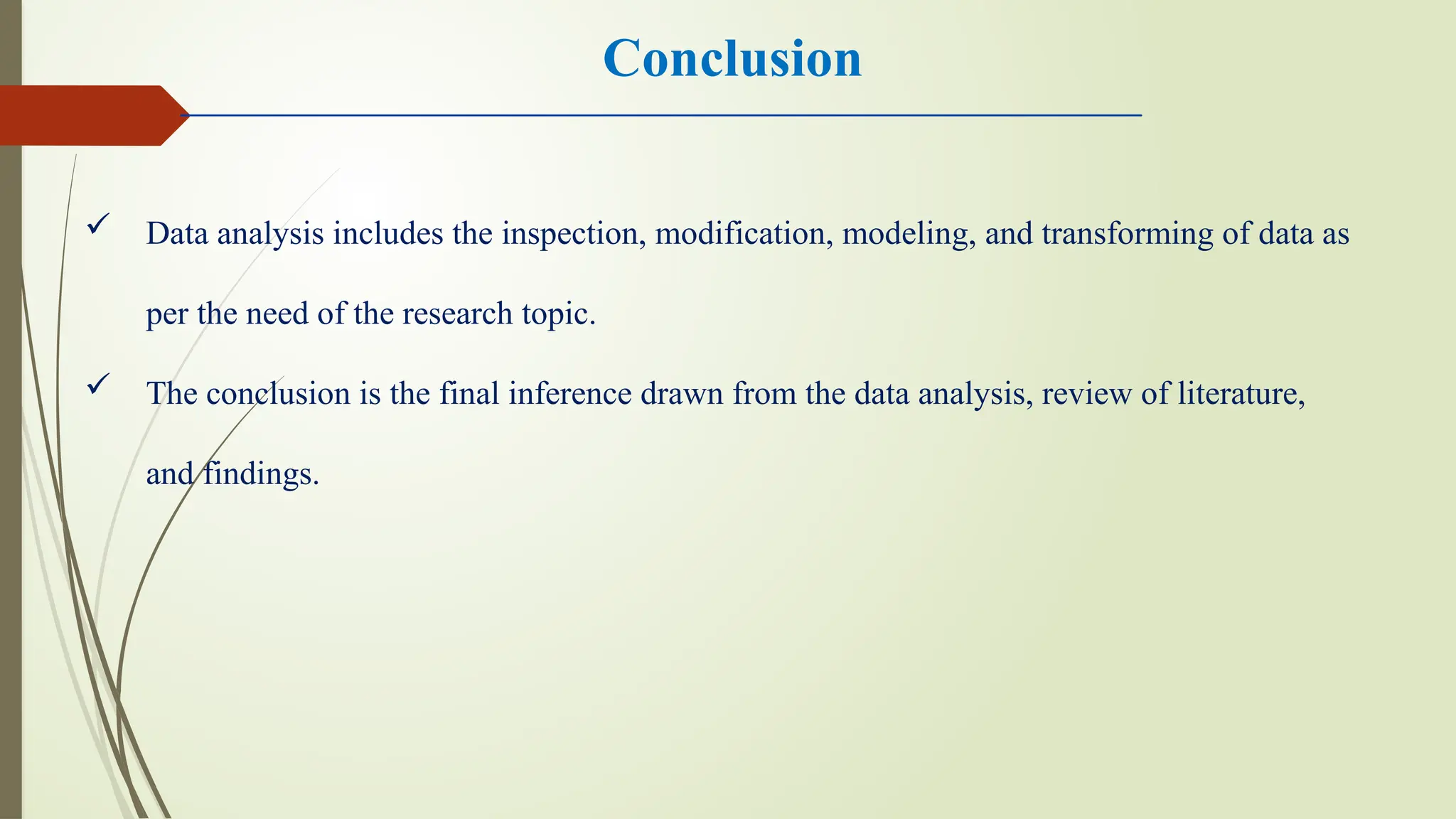 Conclusion
 Data analysis includes the inspection, modification, modeling, and transforming of data as
per the need of the research topic.
 The conclusion is the final inference drawn from the data analysis, review of literature,
and findings.
 