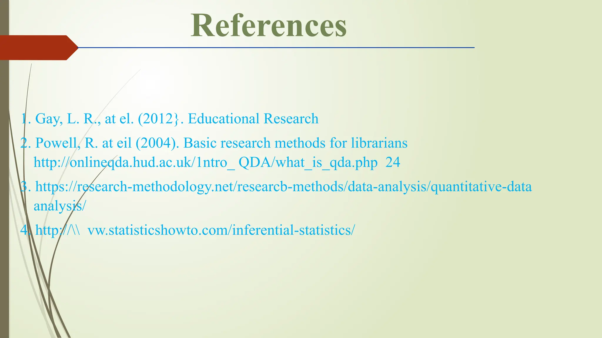 1. Gay, L. R., at el. (2012}. Educational Research
2. Powell, R. at eil (2004). Basic research methods for librarians
http://onlineqda.hud.ac.uk/1ntro_ QDA/what_is_qda.php 24
3. https://research-methodology.net/researcb-methods/data-analysis/quantitative-data­
analysis/
4. http:// vw.statisticshowto.com/inferential-statistics/
References
 