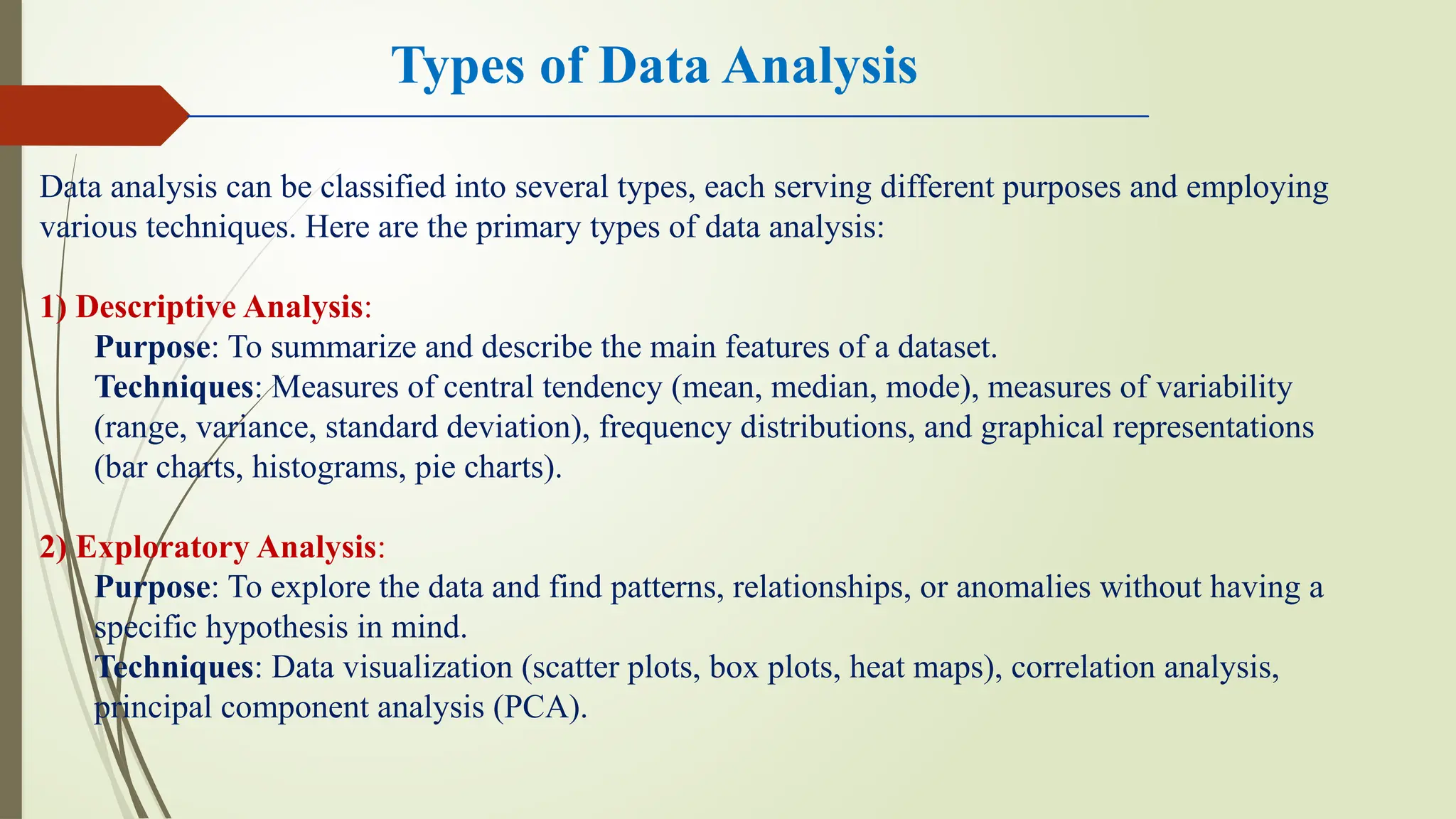 Types of Data Analysis
Data analysis can be classified into several types, each serving different purposes and employing
various techniques. Here are the primary types of data analysis:
1) Descriptive Analysis:
Purpose: To summarize and describe the main features of a dataset.
Techniques: Measures of central tendency (mean, median, mode), measures of variability
(range, variance, standard deviation), frequency distributions, and graphical representations
(bar charts, histograms, pie charts).
2) Exploratory Analysis:
Purpose: To explore the data and find patterns, relationships, or anomalies without having a
specific hypothesis in mind.
Techniques: Data visualization (scatter plots, box plots, heat maps), correlation analysis,
principal component analysis (PCA).
 