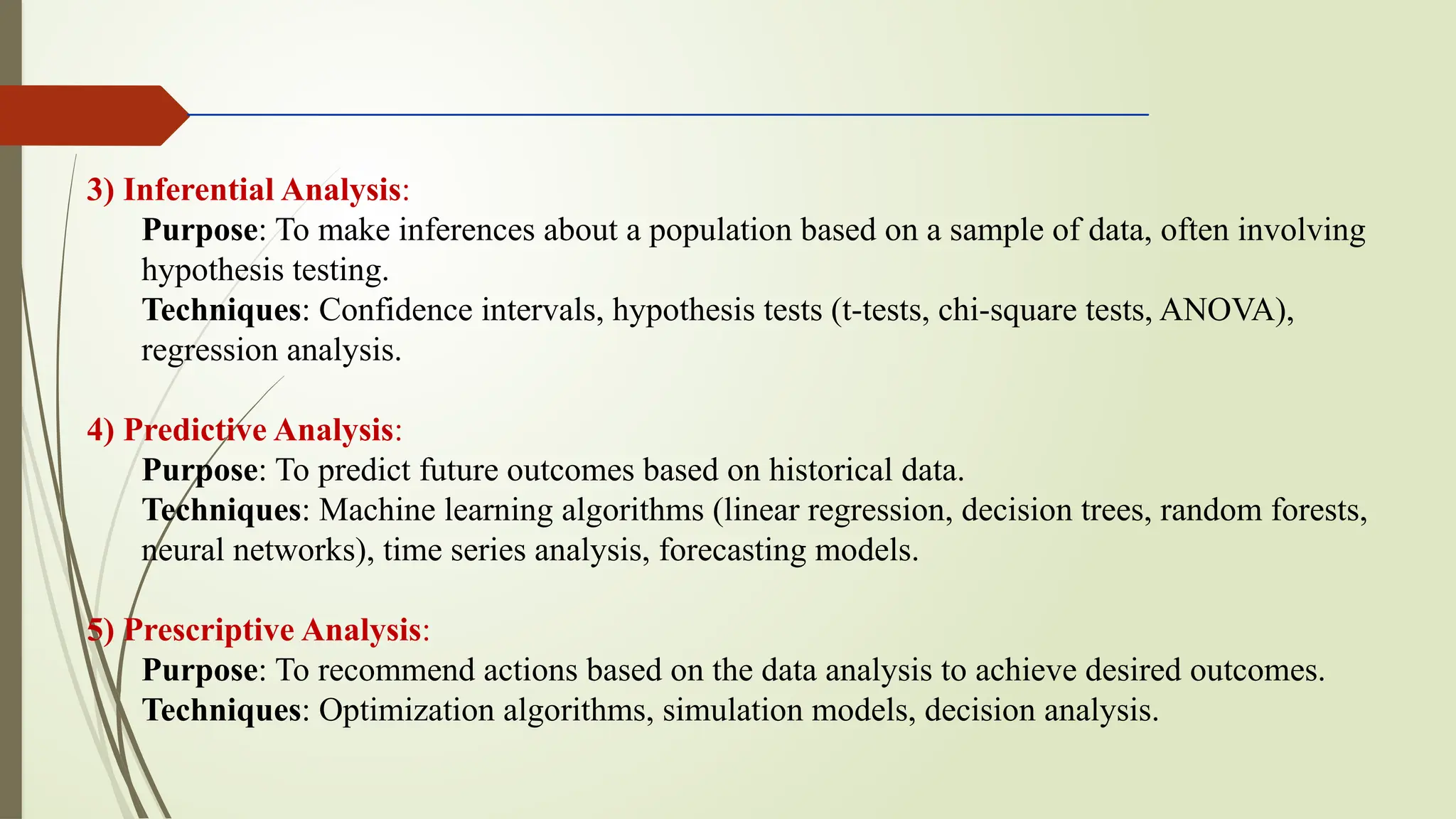 3) Inferential Analysis:
Purpose: To make inferences about a population based on a sample of data, often involving
hypothesis testing.
Techniques: Confidence intervals, hypothesis tests (t-tests, chi-square tests, ANOVA),
regression analysis.
4) Predictive Analysis:
Purpose: To predict future outcomes based on historical data.
Techniques: Machine learning algorithms (linear regression, decision trees, random forests,
neural networks), time series analysis, forecasting models.
5) Prescriptive Analysis:
Purpose: To recommend actions based on the data analysis to achieve desired outcomes.
Techniques: Optimization algorithms, simulation models, decision analysis.
 