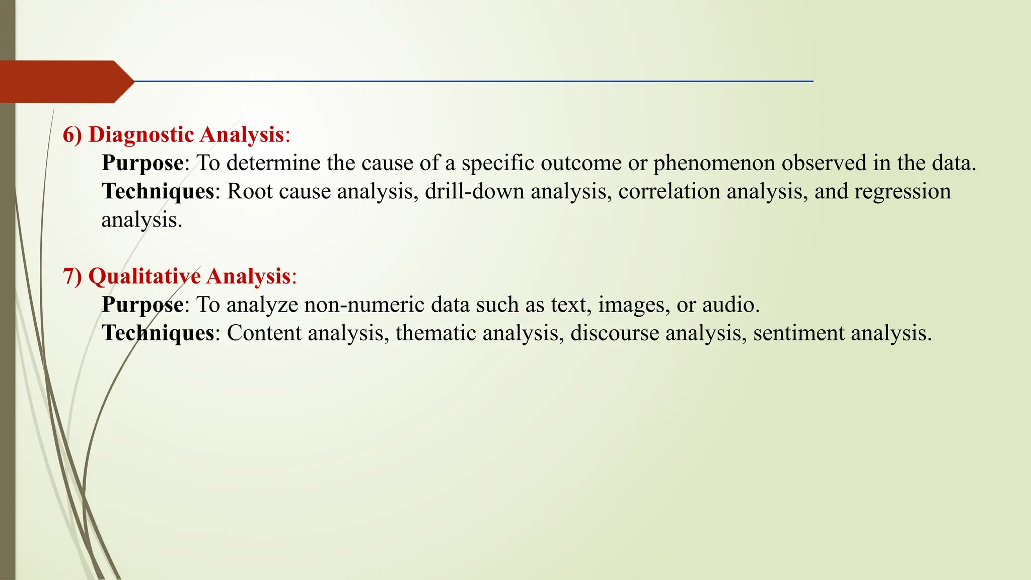 6) Diagnostic Analysis:
Purpose: To determine the cause of a specific outcome or phenomenon observed in the data.
Techniques: Root cause analysis, drill-down analysis, correlation analysis, and regression
analysis.
7) Qualitative Analysis:
Purpose: To analyze non-numeric data such as text, images, or audio.
Techniques: Content analysis, thematic analysis, discourse analysis, sentiment analysis.
 