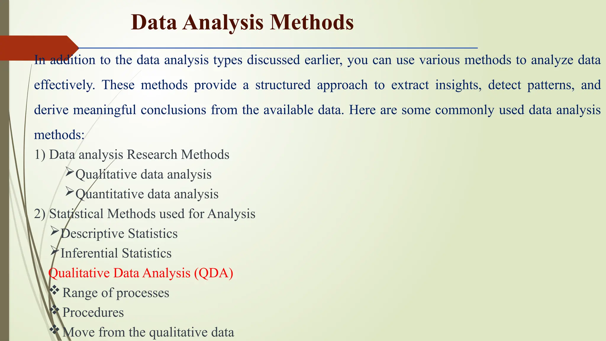 In addition to the data analysis types discussed earlier, you can use various methods to analyze data
effectively. These methods provide a structured approach to extract insights, detect patterns, and
derive meaningful conclusions from the available data. Here are some commonly used data analysis
methods:
1) Data analysis Research Methods
Qualitative data analysis
Quantitative data analysis
2) Statistical Methods used for Analysis
Descriptive Statistics
Inferential Statistics
Qualitative Data Analysis (QDA)
Range of processes
Procedures
Move from the qualitative data
Data Analysis Methods
 