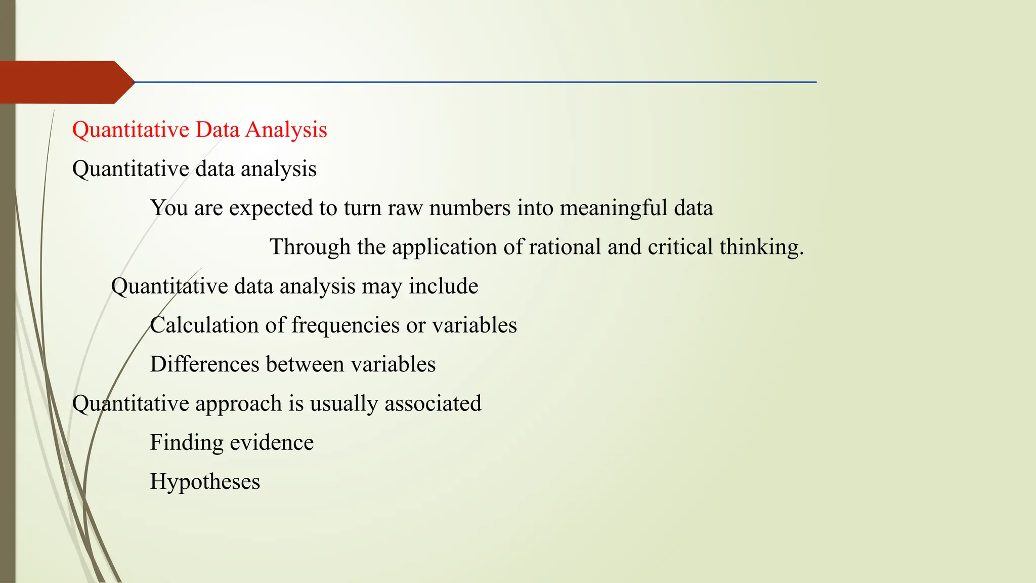 Quantitative Data Analysis
Quantitative data analysis
You are expected to turn raw numbers into meaningful data
Through the application of rational and critical thinking.
Quantitative data analysis may include
Calculation of frequencies or variables
Differences between variables
Quantitative approach is usually associated
Finding evidence
Hypotheses
 