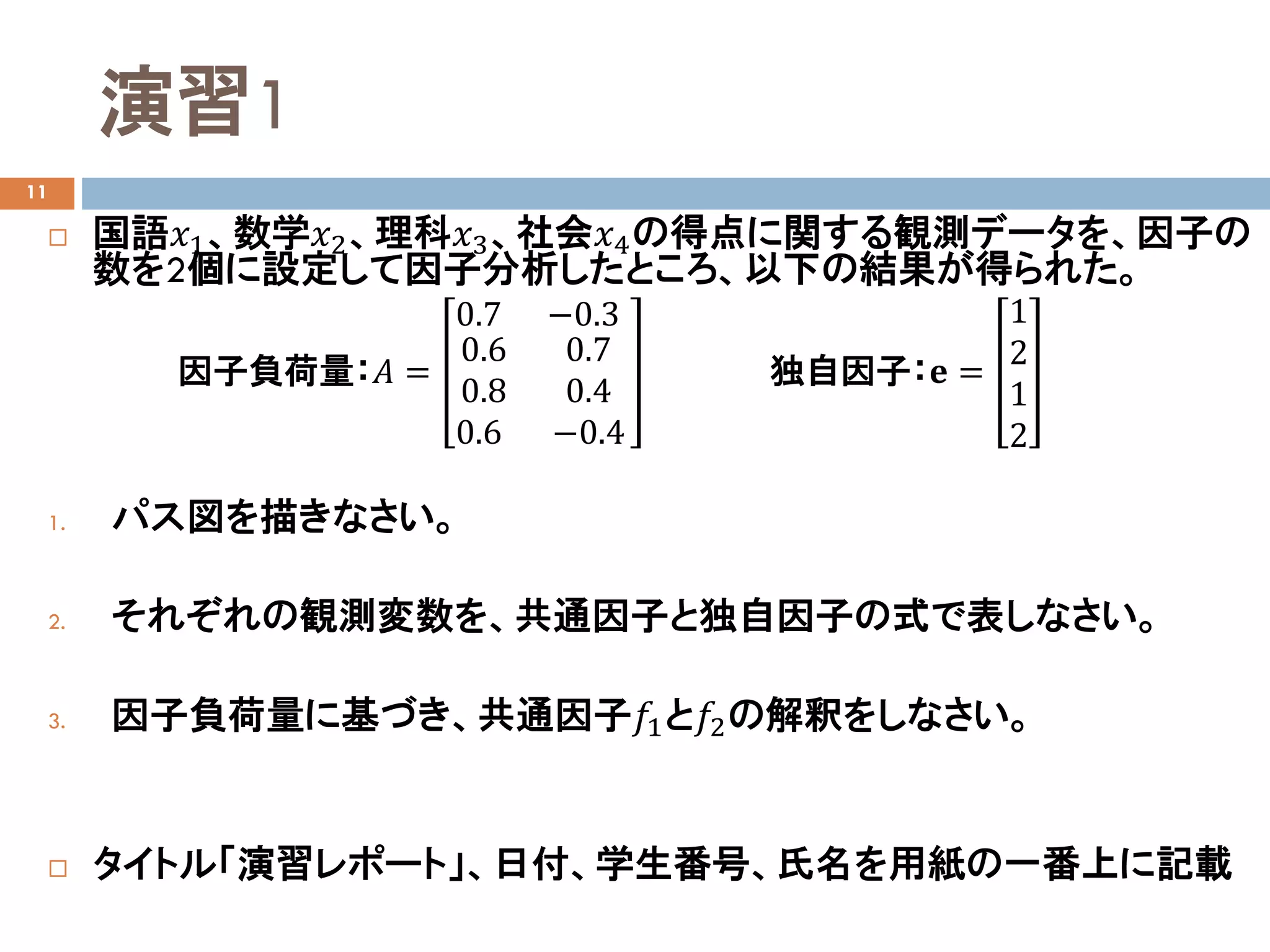 演習1
11
 国語𝑥𝑥1、数学𝑥𝑥2、理科𝑥𝑥3、社会𝑥𝑥4の得点に関する観測データを、因子の
数を2個に設定して因子分析したところ、以下の結果が得られた。
1. パス図を描きなさい。
2. それぞれの観測変数を、共通因子と独自因子の式で表しなさい。
3. 因子負荷量に基づき、共通因子𝑓𝑓1と𝑓𝑓2の解釈をしなさい。
 タイトル「演習レポート」、日付、学生番号、氏名を用紙の一番上に記載
因子負荷量：𝐴𝐴 =
0.7 −0.3
0.6
0.8
0.6
0.7
0.4
−0.4
独自因子：𝐞𝐞 =
1
2
1
2
 