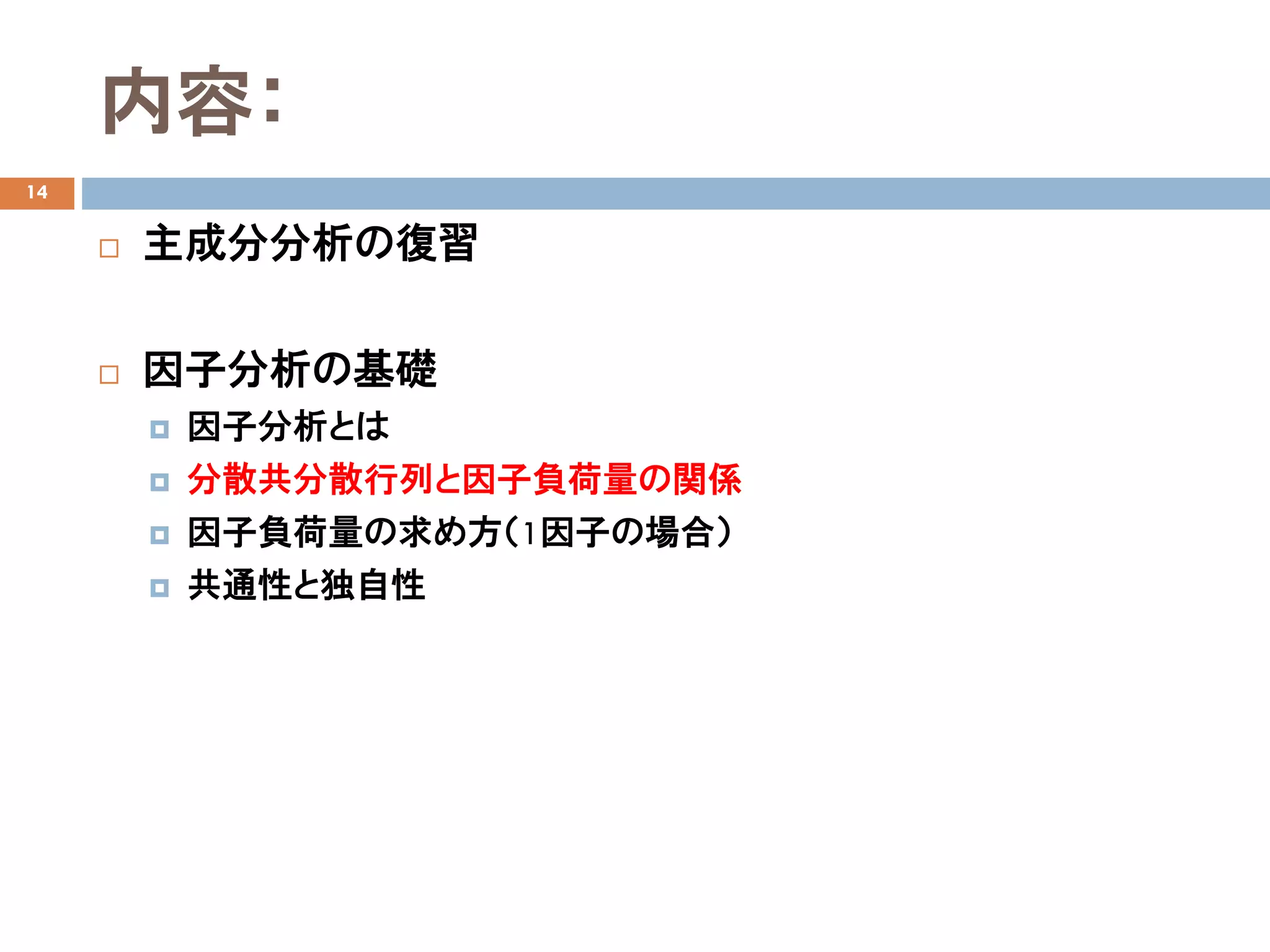 内容：
14
 主成分分析の復習
 因子分析の基礎
 因子分析とは
 分散共分散行列と因子負荷量の関係
 因子負荷量の求め方（1因子の場合）
 共通性と独自性
 