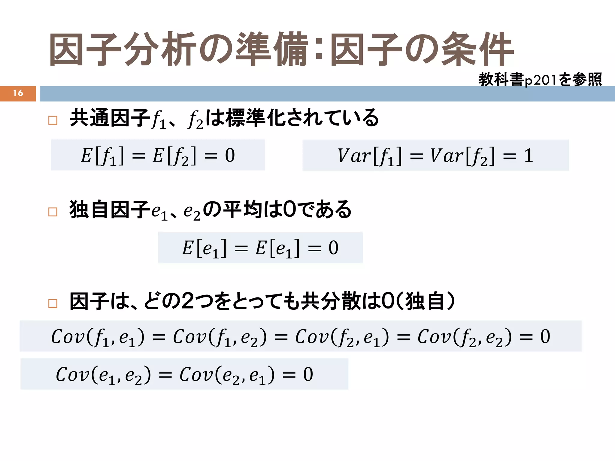 因子分析の準備：因子の条件
16
 共通因子𝑓𝑓1、 𝑓𝑓2は標準化されている
 独自因子𝑒𝑒1、𝑒𝑒2の平均は０である
 因子は、どの２つをとっても共分散は０（独自）
教科書p201を参照
𝐸𝐸 𝑓𝑓1 = 𝐸𝐸 𝑓𝑓2 = 0 𝑉𝑉𝑉𝑉𝑉𝑉 𝑓𝑓1 = 𝑉𝑉𝑉𝑉𝑉𝑉 𝑓𝑓2 = 1
𝐸𝐸 𝑒𝑒1 = 𝐸𝐸 𝑒𝑒1 = 0
𝐶𝐶𝐶𝐶𝐶𝐶 𝑓𝑓1, 𝑒𝑒1 = 𝐶𝐶𝐶𝐶𝐶𝐶 𝑓𝑓1, 𝑒𝑒2 = 𝐶𝐶𝐶𝐶𝐶𝐶 𝑓𝑓2, 𝑒𝑒1 = 𝐶𝐶𝐶𝐶𝐶𝐶 𝑓𝑓2, 𝑒𝑒2 = 0
𝐶𝐶𝐶𝐶𝐶𝐶 𝑒𝑒1, 𝑒𝑒2 = 𝐶𝐶𝐶𝐶𝐶𝐶 𝑒𝑒2, 𝑒𝑒1 = 0
 