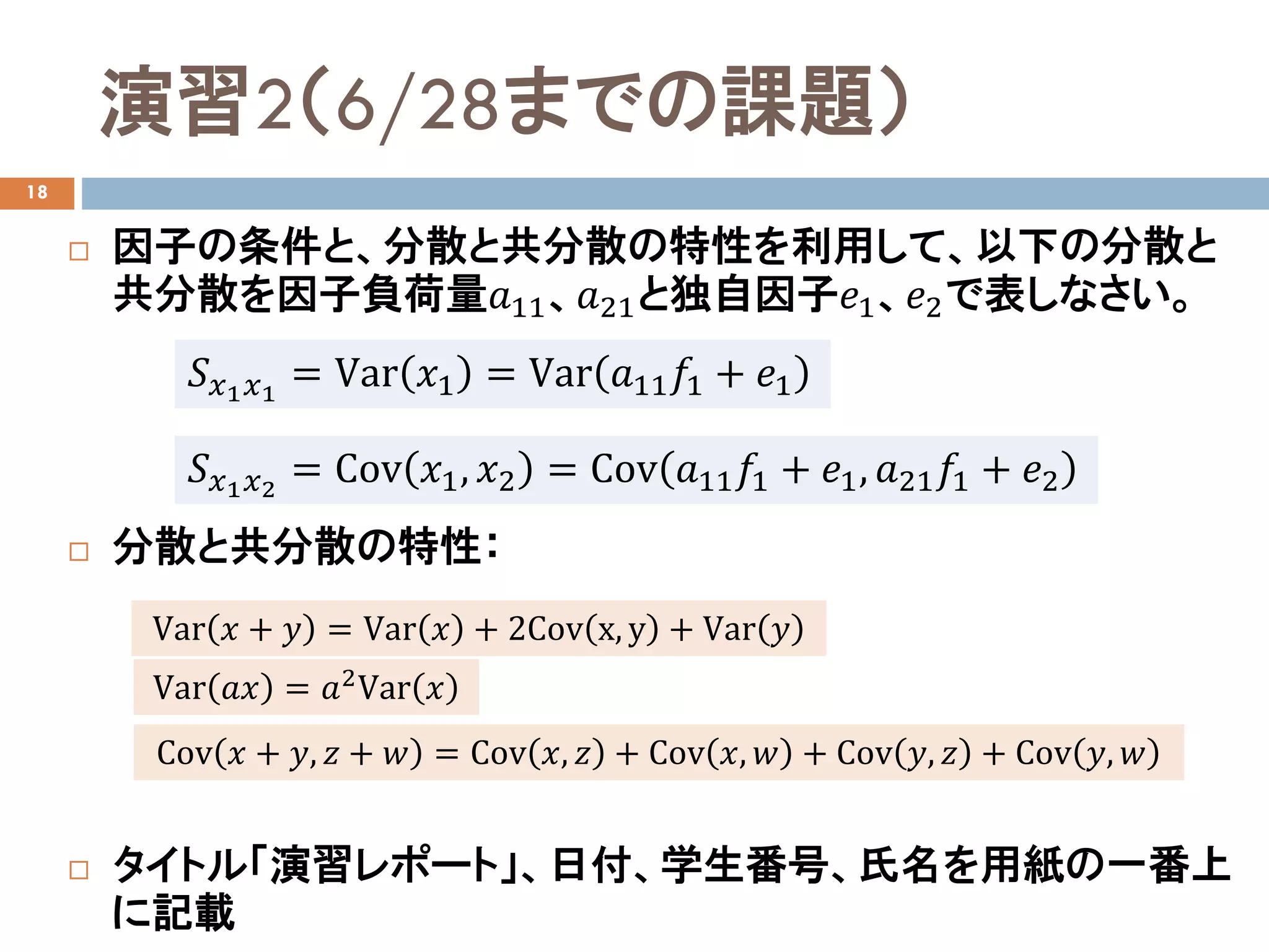 演習2（6/28までの課題）
18
 因子の条件と、分散と共分散の特性を利用して、以下の分散と
共分散を因子負荷量𝑎𝑎11、𝑎𝑎21と独自因子𝑒𝑒1、𝑒𝑒2で表しなさい。
 分散と共分散の特性：
 タイトル「演習レポート」、日付、学生番号、氏名を用紙の一番上
に記載
𝑆𝑆𝑥𝑥1 𝑥𝑥1
= Var 𝑥𝑥1 = Var 𝑎𝑎11 𝑓𝑓1 + 𝑒𝑒1
𝑆𝑆𝑥𝑥1 𝑥𝑥2
= Cov 𝑥𝑥1, 𝑥𝑥2 = Cov 𝑎𝑎11 𝑓𝑓1 + 𝑒𝑒1, 𝑎𝑎21 𝑓𝑓1 + 𝑒𝑒2
Var 𝑥𝑥 + 𝑦𝑦 = Var 𝑥𝑥 + 2Cov x, y + Var 𝑦𝑦
Cov 𝑥𝑥 + 𝑦𝑦, 𝑧𝑧 + 𝑤𝑤 = Cov 𝑥𝑥, 𝑧𝑧 + Cov 𝑥𝑥, 𝑤𝑤 + Cov 𝑦𝑦, 𝑧𝑧 + Cov 𝑦𝑦, 𝑤𝑤
Var 𝑎𝑎𝑎𝑎 = 𝑎𝑎2Var 𝑥𝑥
 