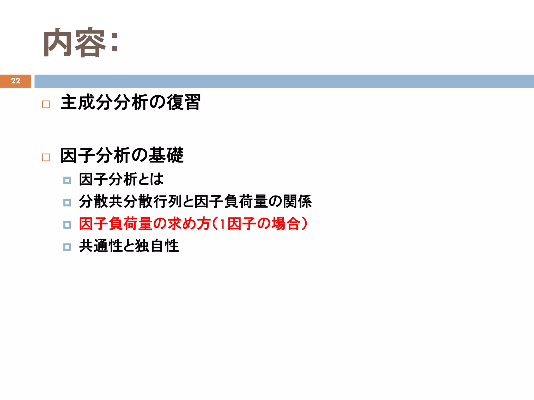 内容：
22
 主成分分析の復習
 因子分析の基礎
 因子分析とは
 分散共分散行列と因子負荷量の関係
 因子負荷量の求め方（1因子の場合）
 共通性と独自性
 