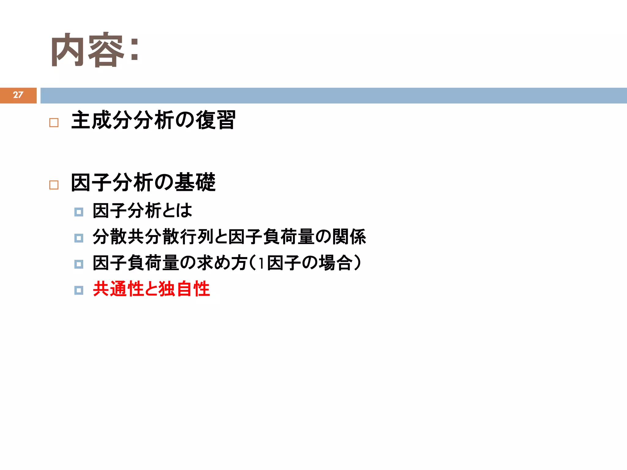内容：
27
 主成分分析の復習
 因子分析の基礎
 因子分析とは
 分散共分散行列と因子負荷量の関係
 因子負荷量の求め方（1因子の場合）
 共通性と独自性
 