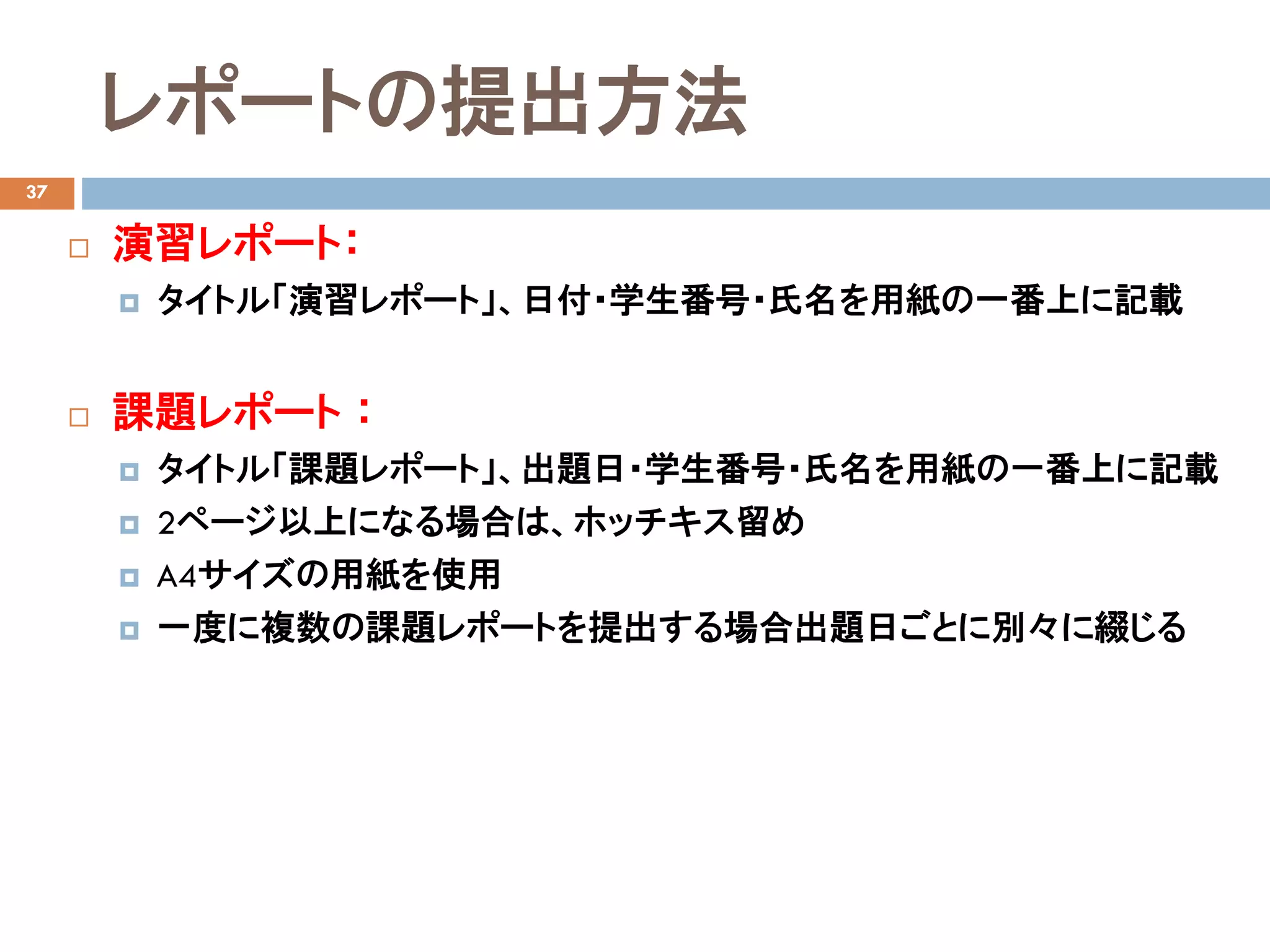 レポートの提出方法
37
 演習レポート：
 タイトル「演習レポート」、日付・学生番号・氏名を用紙の一番上に記載
 課題レポート ：
 タイトル「課題レポート」、出題日・学生番号・氏名を用紙の一番上に記載
 2ページ以上になる場合は、ホッチキス留め
 A4サイズの用紙を使用
 一度に複数の課題レポートを提出する場合出題日ごとに別々に綴じる
 