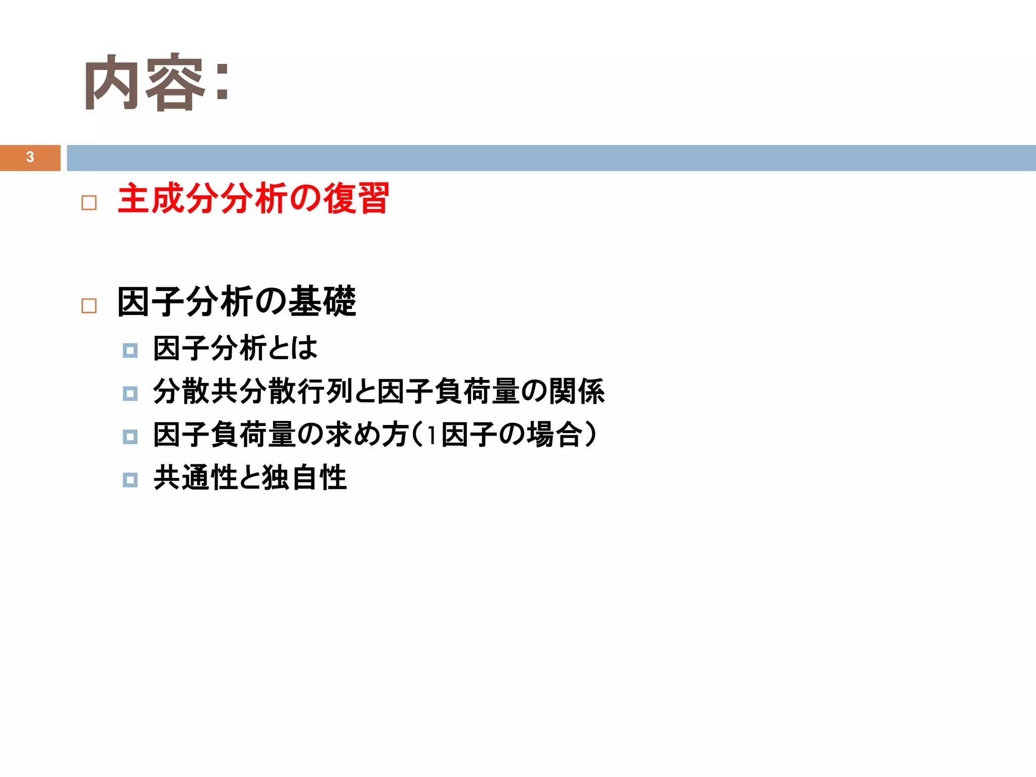 内容：
3
 主成分分析の復習
 因子分析の基礎
 因子分析とは
 分散共分散行列と因子負荷量の関係
 因子負荷量の求め方（1因子の場合）
 共通性と独自性
 