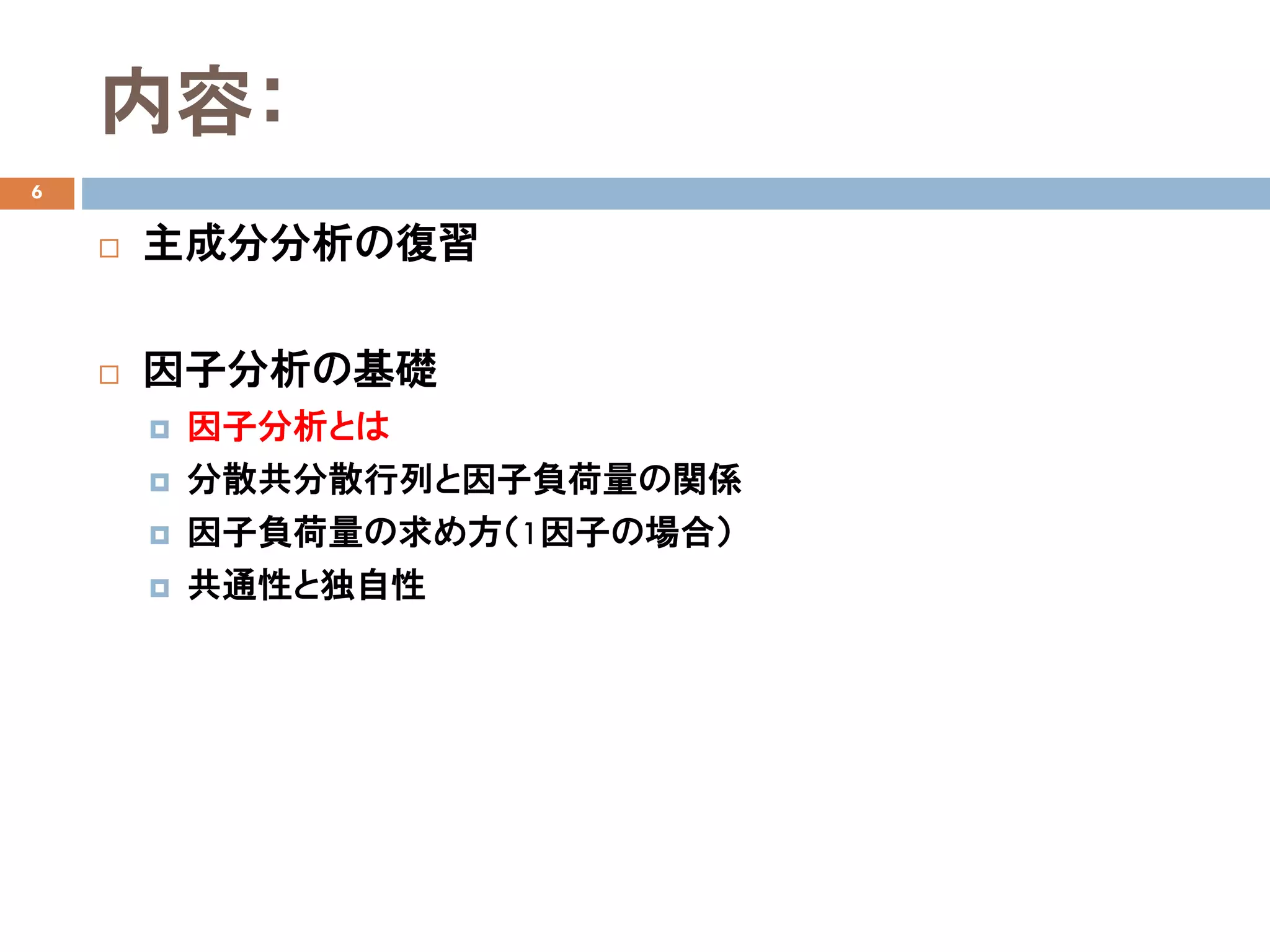 内容：
6
 主成分分析の復習
 因子分析の基礎
 因子分析とは
 分散共分散行列と因子負荷量の関係
 因子負荷量の求め方（1因子の場合）
 共通性と独自性
 