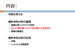 内容：
17
 判別分析とは
 線形判別分析の基礎
 直線を用いたカテゴリ判別
 カテゴリ間分散・カテゴリ内分散による定式化
 直線の最適化
 線形判別分析の応用
 手順
 Pythonによる実装例
 