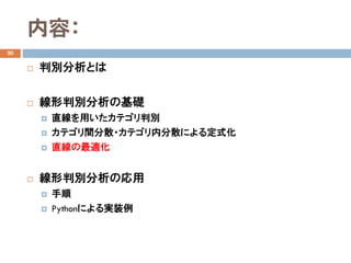内容：
20
 判別分析とは
 線形判別分析の基礎
 直線を用いたカテゴリ判別
 カテゴリ間分散・カテゴリ内分散による定式化
 直線の最適化
 線形判別分析の応用
 手順
 Pythonによる実装例
 